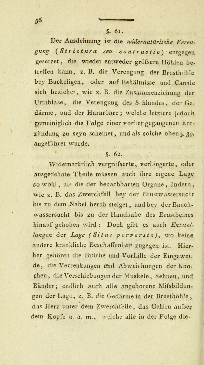 §. 61. Der Ausdehnung ist die wldernatürliohe Veren-- gung {Str ictura seu contr actio) entgegen gesetzet, die wieder entweder grcfsere Höhlen be- treffen kann, z. B. die Verengung der Brusthöhle bej Buckeligen, oder auf Behältnisse und Canäle sich beziehet, wie z. B. die Zusammenziehung der Urinblase, die Verengung des S-hlundes, der Ge- därme , und der Harnröhre; welcLe letztere jedoch gemeiniglich die Folge einer vorder gegangt^nen cLnt- zündung ?u sejn scheinet, und als 3olche oben §.39. angefuhret wurde, %. 62. Widernatürlich vergrcfserte, verlängerte, oder ausgedehnte Theile müssen auch ihre eigene Lage so wohl, als die der benachbarten Organe , ändern, wie z. B. das Zwerclifell bej der Brustwassersuci.t bis zu dem Nabel herab steiget, undbey der Bauch- wassersucht bis zu der Handhabe des Brustbeines hinauf gehoben wird : Doch gibt es auch Entstel- lungen der Lage (Situs p erv er s io) ^ wo keine andere kränkliche Beschaffenheit zugegen ist. Hier- her gehören die Brüche und Vorfalle der Eingewei- de, die Verrenkungen mid Abweichungen der Kno- chen, die Verschiebungen der Muskeln, Sehnen, und Bänder; endlich auch alle angeborene Mifsbildun- gen der Lage, z, B« Aie Gedärmein der Brusthöhle, das Herz unter dem Zwerchfelle, das Gehirn aufser dem Kopfe u. a. m,, welche alle in der Folge die-