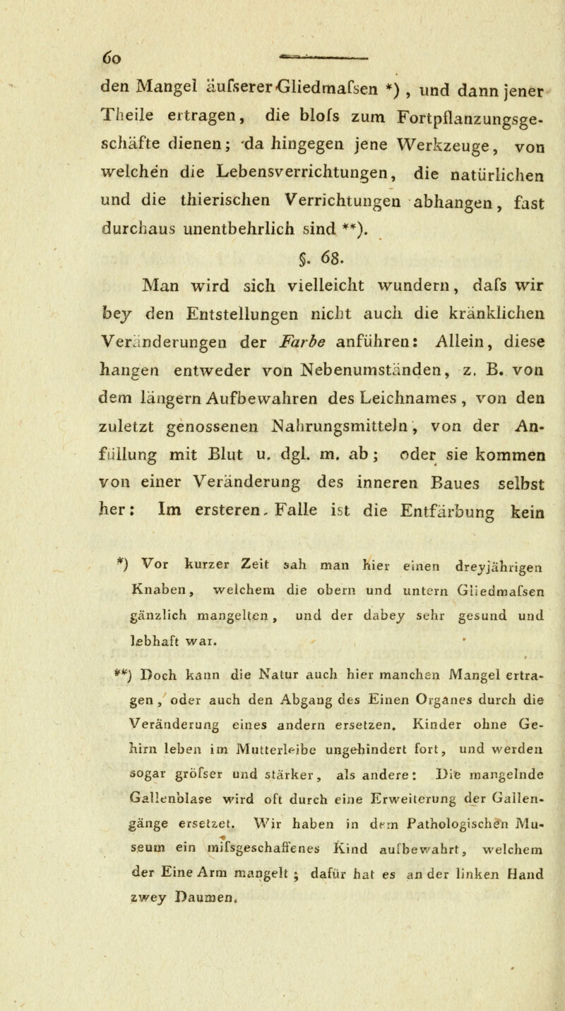 öo •=^*-= den Mangel äufserer-Gliedmafsen *) , und dann jener Theile ertragen, die blofs zum Fortpflanzungsge- schäfte dienen; dahingegen jene Werkzeuge, von welchen die Lebensverrichtungen, die natürlichen und die thierischen Verrichtungen abhangen, fast durchaus unentbehrlich sind **). §. 68. Man wird sich vielleicht wundern, dafs wir bey den Entstellungen nicht auch die kränklichen Veränderungen der Farbe anführen: Allein, diese hangen entweder von Nebenumständen, z. B. von dem längern Aufbewahren des Leichnames , von den zuletzt genossenen Nahrungsmitteln, von der An- füilung mit Blut u. dgl. m. ab; oder sie kommen von einer Veränderung des inneren Baues selbst her: Im ersteren. Falle ist die Entfärbung kein ^) Vor kurzer Zeit sah man hier einen drej/jährigen Knaben, welchem die obern und untern Giiedmafsen gänzlich mangelten, und der dabey sehr gesund und lebhaft war. **) Doch kann die Natur auch hier manchen Mangel ertra- gen 5 oder auch den Abgang des Einen Organes durch die Veränderung eines andern ersetzen. Kinder ohne Ge- hirn leben im Mutterk-ibe ungehindert fort, und werden sogar grÖFser und stärker, als andere: Die mangelnde Gallenblase wird oft durch eine Erweiterung der Gallen- gänge ersetzet. Wir haben in d^m Pathologischen Mu- seum ein mifsgeschaiFenes Kind aufbewahrt, welchem der Eine Arm mangelt ; dafür hat es an der linken Hand zwey Daumen*