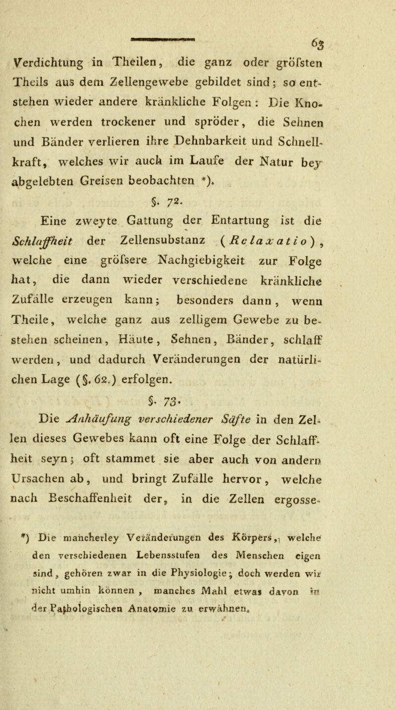 Verdichtung in Theilen, die ganz oder gröfsten Theils aus dem Zellengewebe gebildet sind; so ent- stehen wieder andere kränkliche Folgen : Die Kno- chen werden trockener und spröder, die Sehnen und Bänder verlieren ihre Dehnbarkeit und Schnell- kraft, welches wir auch im Laufe der Natur bej abgelebten Greisen beobachten *)* §. 72. Eine zweyte Gattung der Entartung ist die Schlaffheit der Zellensubstanz {Rclaxatlo) , w^elche eme gröfsere Nachgiebigkeit zur Folge hat, die dann wieder verschiedene kränkliche Zufälle erzeugen kann; besonders dann, wenn Theile, welche ganz aus zelligem Gewebe zu be« stehen scheinen , Häute , Sehnen, Bänder, schlaff werden, und dadurch Veränderungen der natürli- chen Lage (§.62,) erfolgen. Die Anhäufung verschiedener Säfte in den Zel- len dieses Gewebes kann oft eine Folge der Schlaff- heit seyn y oft stammet sie aber auch von andern Ursachen ab, und bringt Zufalle hervor, welche nach Beschaffenheit der, in die Zellen ergösse^ *) Die mahclieTley Veränderungen des KÖrpörs,i welche den verschiedenen Lebensstufen des Menschen eigen sind, gehören zwar in die Physiologie ; doch werden wir nicht umhin können , manches Mahl etwas davon m der Pa|hologischen Anatomie zu erwähnen^