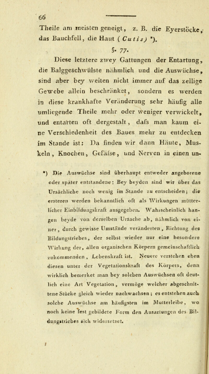 Tlieile am in eisten geneigt, z. B. die Ejerstoqkc^- das Bauchfell, die Haut ( Cutis) *), Diese letztere zwey Gattungen der Entartung, die Balggeschwülste nähmlich und die Auswüchse, sind aber bej weiten nicht immer auf das zellige Gewebe allein beschränket, sondern es werden in diese krankhafte Veränderung sehr häufig alle umliegende Theile meJir oder weniger verwickelt, und entarten oft dergestalt, dafs man kaum ei- ne Verschiedenheit des Baues mehr zu entdecken im Stande ist: Da finden wir dann Häute, Mus- lieln , Knochen, Gefäl&e, und Nerven in einen un- *) Die Auswüchse sind überhaupt entweder angeborene oder später entstandene: Bey beyden sind wir über das Ursächliche noch wenig im Stande zu entscheiden; die ersteren werden bekanntlich oft als Wirkungen mütter- licher Einbildungskraft ausgegeben. Wahrscheinlich han- gen beyde von derselben Ursache ab, nähmlich von ei- ner, durch gewisse Umstä'nde veränderten, Richtung des Eildungstriebes, der selbst wieder nur eine besondere AVirkung der, allen organischen Körpern gemeinschaftlich zukommenden , Lebenskraft ist. Neuere verstehen eben diesen unter der Vegetationskraft des Körpers, Aenn wirklich bemerket man bey solchen Auswüchsen oft deut- lich eine Art Vegetation, vermöge welcher abgeschnit- tene Stücke gleich wieder nachwachsen ; es entstehen auci» solche Auswüchse am häufigsten im Mutterleibe, wo noch keine fest gebildete Form ^cn Ausartungen des Bil- dungstriebcs Äich wideiseilet.