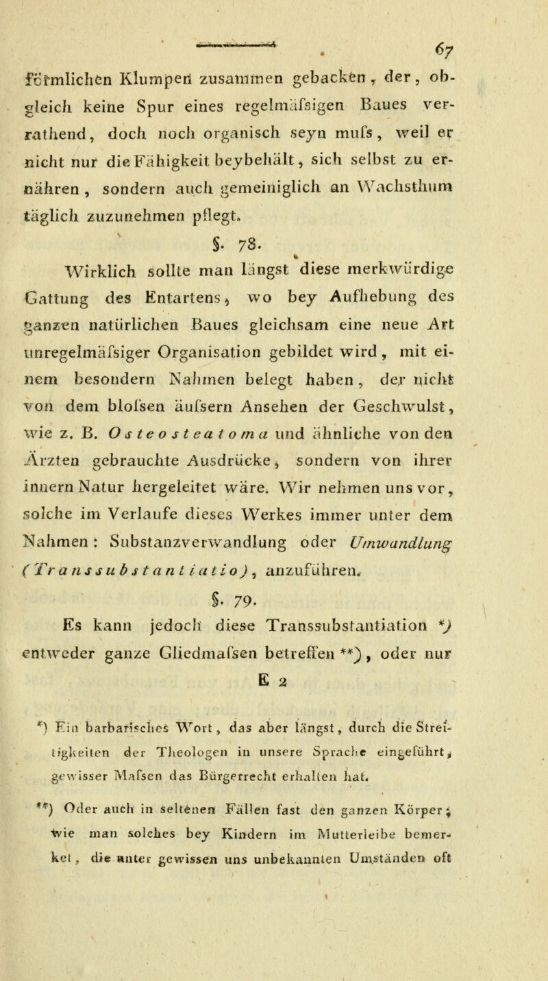 MSJk, fcrmlichön Klumperi zusatnrtien gebacken ^ der, ob- gleich keine Spur eines regelmafsigen Baues ver- rathend, doch noch organisch seyn mufs , weil er nicht nur die Fähigkeit bey behält ^ sich selbst zu er- nähren , sondern auch gemeiniglich an Wachsthum täglich zuzunehmen pflegt. §. 78. Wirklich sollte man längst diese merkwürdig« Gattung des Entartens^ wo bey Aufhebung des gana^en natürlichen Baues gleichsam eine neue Art unregelmäfsiger Organisation gebildet wird, mit ei- nem besondern NaJimen belegt haben, der nicht von dem blol'sen äufsern Ansehen der Geschwulst, wie z.B. Osteosteatoma und ähnliche von den Ärzten gebrauchte Ausdrücke, sondern von ihrer Innern Natur hergeleitet wäre. Wir nehmen uns vor, solche im Verlaufe dieses Werkes immer unter dem Nahmen: Substanzverwandlung oder Umwandlung (Transisubstantiatio)^ anzufüliren.« §. 79. Es kann jedoch diese Transsubstantiation ^) entweder ganze Gliedmafsen betrefl'en **}, oder nur E 2 ^) Ein barbansclies Wort, das aber längst, durch die Strei- tigkeiten der Tlieologen in unsere Spraclsc eingeführtj gewisser Mafsen das Bürgerrecht erhallen hat* **) Oder auch in seltenen Fällen fast (\en ganzen Körper; Ivie man solches bey Kindern im Mutterleibe bemer- ket, die »ut€r gewissen uns unbekannten Umständen oft