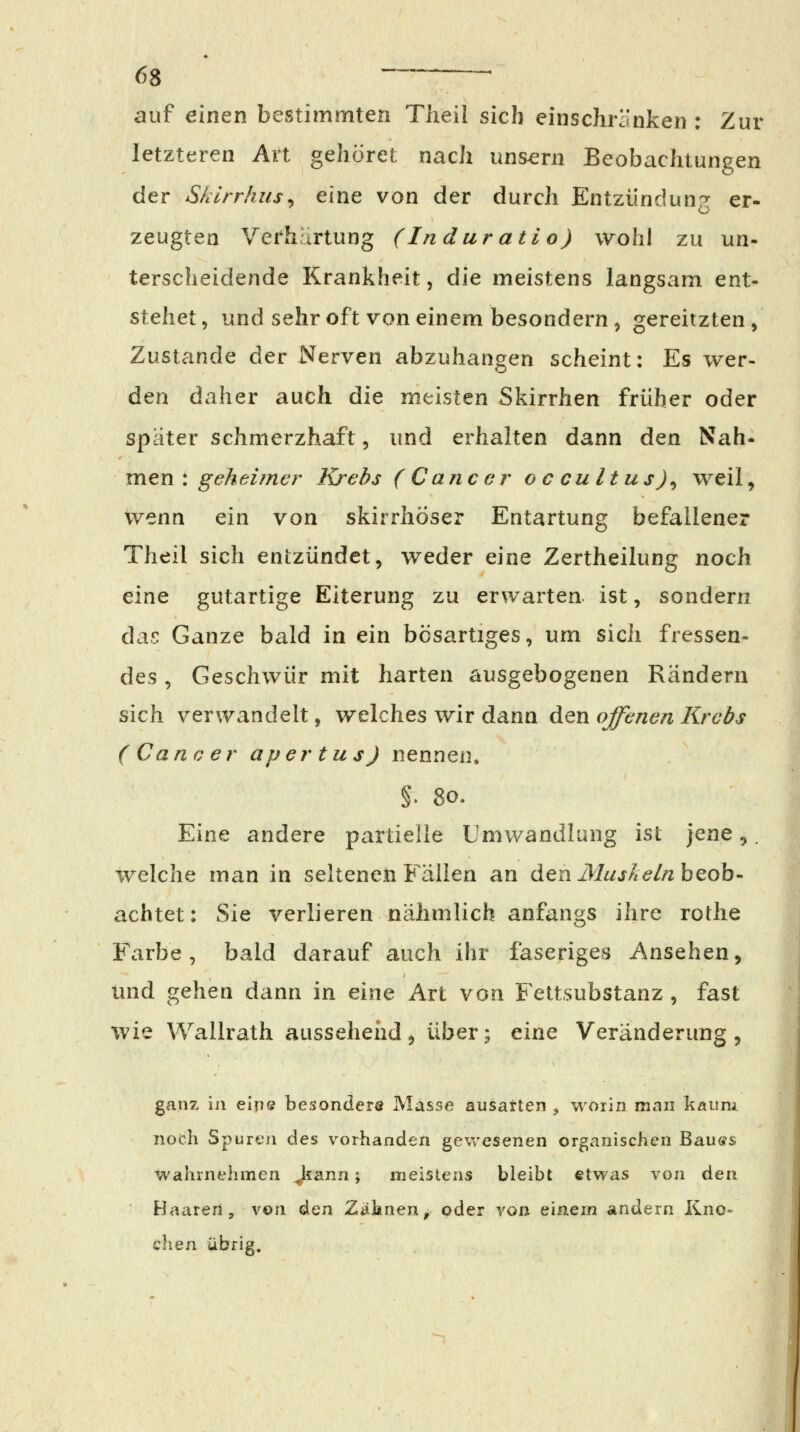 auf einen bestimmten Theil sich einschränken : Zur letzteren Art gehöret nach uns^rn Beobachtungen der Sklrrhus^ eine von der durch Entzündung er- zeugten Verhärtung (Induratio) wohl zu un- terscheidende Krankheit, die meistens langsam ent- stehet 5 und sehr oft von einem besondern , gereitzten , Zustande der Nerven abzuhängen scheint: Es wer- den daher auch die meisten Skirrhen früher oder später schmerzhaft, und erhalten dann den ^Sih* vaen: geheimer Krebs (Cancer oc cultus)^ weil, wenn ein von skirrhöser Entartung befallener Theil sich entzündet, weder eine Zertheilung noch eine gutartige Eiterung zu erwarten ist, sondern da.r Ganze bald in ein bösartiges, um sicii fressen- des , Geschwür mit harten ausgebogenen Rändern sich verwandelt, welches wir dann den offenen Krebs (Cancer aper tu s) nennen. §. 80. Eine andere partielle Umwandlung ist ]Qne,. welche man in seltenen Fällen an den iV/«j^^//2 beob- achtet: Sie verlieren nähmlich anfangs ihre rothe Farbe, bald darauf auch ihr faseriges Ansehen, und gehen dann in eine Art von Fettsubstanz , fast wie Wallrath aussehefid, über; cinQ Veränderung, ganz in eins besonders Masse ausarten ^ worin man kaum noch Spuren des vorhanden gewesenen organischen Bau«s wahrnehmen Jtann; meistens bleibt etwas von den Haarerl, von ^Qn Zd^}inenf oder von einem andern Kno- chen übrig.