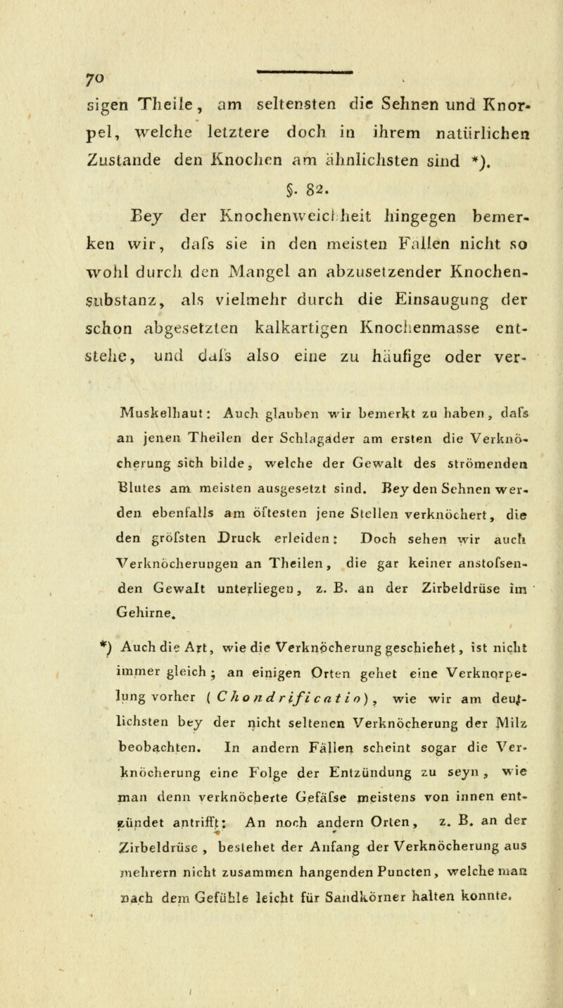 sigen Theile, am seltensten die Sehnen und Knor- pel, welche letztere doch in ihrem natürlichen Zustande den Knochen am ähnlichsten sind *). §. 82. Eej der Knochenweicl heit hingegen bemer- ken wir, dafs sie in den meisten Fallen nicht so wohl durch den Mangel an abzusetzender Knochen- Substanz, als vielmehr durch die Einsaugung der schon abgesetzten kalkartigen Knochenmasse ent- stehe, und dals also eine zu häufige oder ver- Muskelhaut: Auch glauben wir bemerkt zu haben, dafs an jenen Theilen der Schlagader am ersten die Verknö- cherung sich bilde, welche der Gewalt des strömenden Blutes am meisten ausgesetzt sind. Bey den Sehnen wer- den ebenfalls am öftesten jene Stellen verknöchert, die den gröfsten Druck erleiden: Doch sehen wir auch Verknöcherungen an Theilen, die gar keiner anstofsen- den Gewalt unterliegen, z. B, an der Zirbeldrüse im Gehirne, *) Auch die Ajrt, wie die Verknöcherung geschiehet, ist nicht immer gleich ; an einigen Orten gehet eine Verknqrpe- lung vorher ( Chondr ifi cat io) , wie wir am deujt- lichsten bej der nicht seltenen Verknöcherung der Milz beobachten. In andern Fällen scheint sogar die Ver- knöcherung eine Folge der Entzündung zu seyn, wie man denn verknöcherte Gefäfse meistens von innen ent- zündet antrifft: An njoch andern Orten, z. B. an der Zirbeldrüse , bestehet der Anfang der Verknöcherung aus mehrern nicht zusammen hangenden Puncten, welche maa nach dem Gefühle leicht für Sandkörner halten konnte.