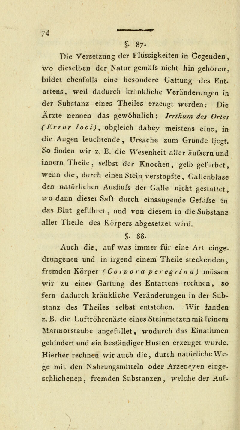 §. 87. Die Versetzung der Flüssigkeilen in Gegenden, wo dieselben der Natur gemäfs nicht hin gehören ^ bildet ebenfalls eine besondere Gattung des Ent* artenSy weil dadurch kränkliche Veränderungen in der Substanz eines Theiles erzeugt werden: Die Ärzte nennen das gewöhnlich: Irrthum des Ortes (Error loci)^ obgleich dabej meistens eine, in die Augen leuchtende, Ursache zum Grunde liegt» So finden wir z. B. die Wesenheit aller äufsern und imiern Theile, selbst der Knochen, gelb gefarbet, wenn die, durch einen Stein verstopfte, Gallenblase ^tri natürlichen Ausfiufs der Galle nicht gestattet, wo dann dieser Saft durch einsaugende Gcfafse in das Blut gefiihret, und von diesem in die Substanz aller Theile des Körpers abgesetzet wird. §. 88. Auch die, auf was immer für eine Art einge- drungenen und in irgend einem Theile steckenden, fremden Körper (Corpora peregrina) müssen wir zu einer Gattung des Entartens rechnen, so fern dadurch kränkliche Veränderungen in der Sub- stanz des Theiles selbst entstehen. Wir fanden z.B. die Luftröhrenäste eines Steinmetzen mit feinem Marmorstaube angefüllet, wodurch das Einathmen gehindert und ein beständiger Husten erzeuget wurde. Hierher rechnen wir auch die, durch natürliche We- ge mit den Nahrungsmitteln oder Arzeneyen einge- scfilichenep, fremden Substanzen , welche der Auf-