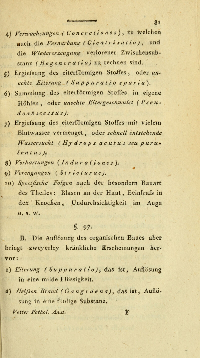 ^ §1 4) Verwachsungen (Coricretiones)^ zu welchen auch die Vernarbung (Cicatrisatio)^ und die IVicdcrerztugung verlorener Zwischensub- stanz (Regencratio) zu rechnen sind. 5) Ergiefsung des eiterförmigen Stoifes , oder un- echte Eiterung (Suppu ratio s p u r i a), 6) Sammlung des eiterförmigen wStofFes in eigene Höhlen, oder unechte Eitergeschwuüt (Pseu^ doa bsceSS u s), 7) Ergiefsung des eiterförmigen Stoffes mit vielem Blutwasser vermenget, oder schnell entstehende Wassersucht (Hy dr op s acutus seu puru* lent US)• 8) Verhärtungen {Induration es). 9) Verengungen ( Stricturae), 10) Specifische Folgen nach der besondern Bauart des Theiles: Blasen an der Haut, Eeinfrafs in den Knoclien j Undurchsichtigkeit irn Auge u. s. w. B, t)ie Auflösung des organischen Baues abet bringt zweyerlej kränkliche Erschemungen her- vor: 1) Eiterung (Suppiiratio)j das ist, Auflösung in eine milde Flüssigkeit. 2) Heifstn Brand ( Gan gr ä e na) ^ das ist, Auflö» sung in eine f:iulige Substanz, Vetter PathoL Anai. F