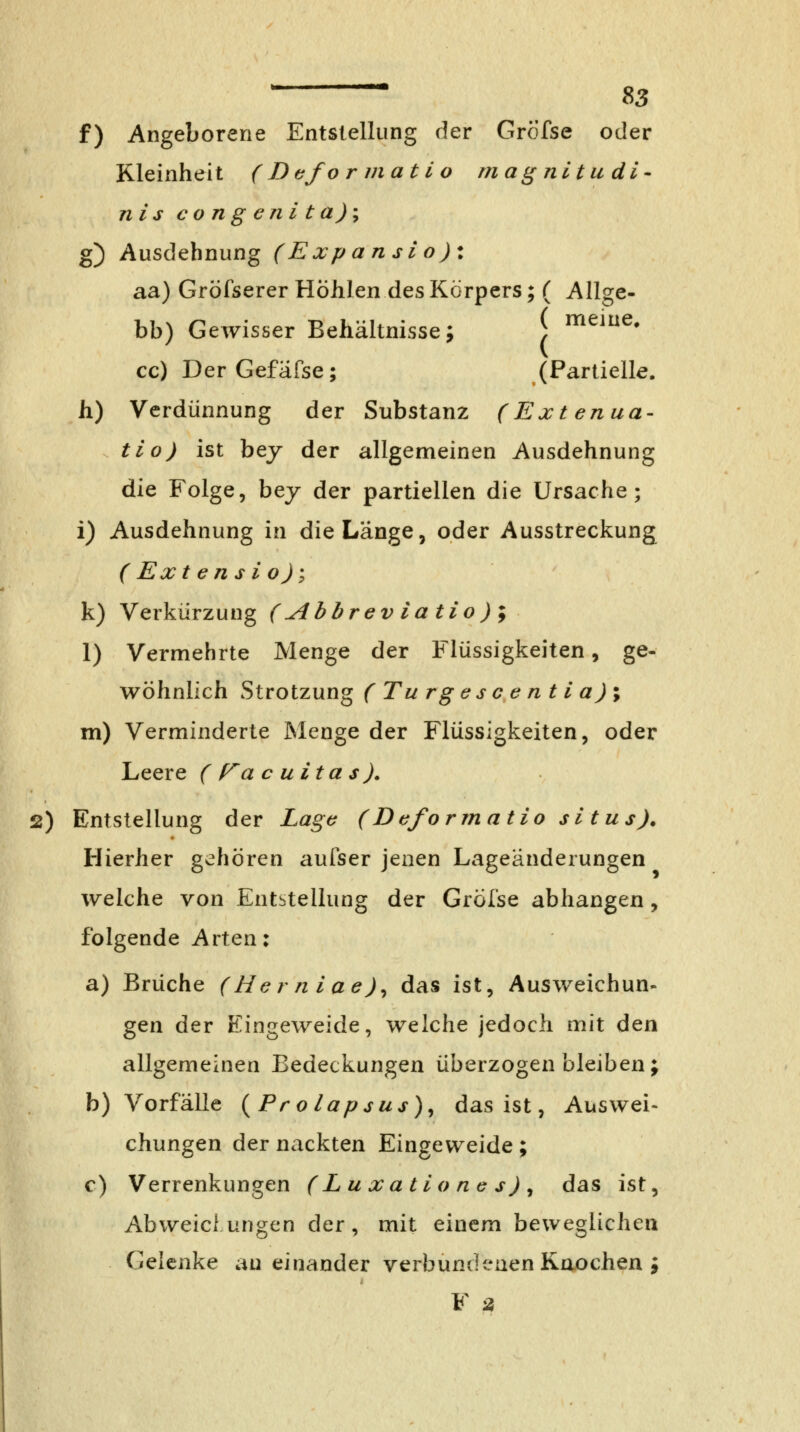 f) Angeborene Entstellung der Gröfse oder Kleinheit ( Dcfo r mat i o ma^nitudi- nis congenita)'^ g) Ausdehnung (Expansio): aa) Gröfserer Hohlen des Körpers; ( Allge- bb) Gewisser Behältnisse; J meine, cc) DerGefäfse; (Partielle, h) Verdünnung der Substanz (Extenua- tio) ist bej der allgemeinen Ausdehnung die Folge, bey der partiellen die Ursache; i) Ausdehnung in die Lange, oder Ausstreckung (Extensio); k) Verkürzung (Abbreviatio)'i I) Vermehrte Menge der Flüssigkeiten, ge- wöhnlich Strotzung ( Tu rgcscentia)\ m) Verminderte ISIenge der Flüssigkeiten, oder Leere ( Ta c uita s ). 2) Entstellung der Lagt^ (Deformatio situs). Hierher gehören aufser jenen Lageänderungen welche von Entstellung der Gröl'se abhangen, folgende Arten: a) Brüche (Hcrniae)^ das ist, Ausweichun- gen der Eingeweide, welche jedoch mit den allgemeinen Bedeckungen überzogen bleiben; b) Vorfälle {Prolapsus)^ das ist, Auswei- chungen der nackten Eingeweide; c) Verrenkungen (LuxatloriGs)^ das ist, Abweichungen der, mit einem beweglichen Gelenke au einander verbundenen Knochen ; F is