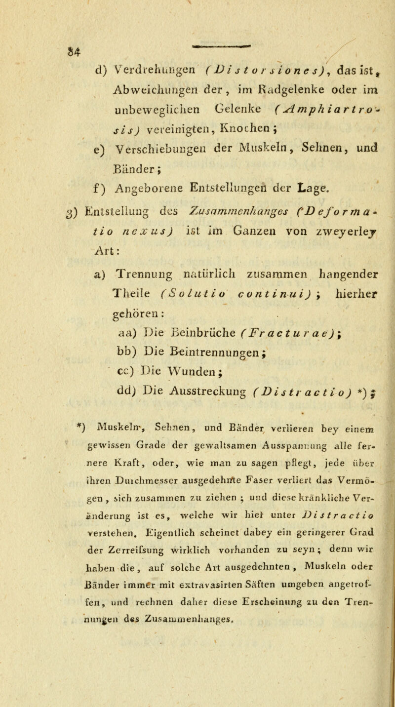 u d) V^erdrehuiigen (Vistorsiones)^ das ist ^ AbweicJiungen der , im Radgelenke oder im unbewegliciien Gelenke (Amph iartro^ sis) vereinigten, Knochen ; e) Verschiebungen der Muskeln, Sehnen, und Bänder; f) Angeborene Entstellungen der Lage. 2) Entstellung des Zusammenhanges ('Deforma* tio nexus) ist im Ganzen von zwejerlej Art: a) Trennung natürlich zusammen hangender Theile (Solutio continui)\ hierher gehören: aa) Die ^Qx\\bxViC\vQ (Fr actur ae )\ bb) Die Beintrennungen; cc) Die Wunden; dd) Die Ausstreckung (Distr actio) *) j *) Muskeln^, Sehnen, und Bänder veriieren bey einem gewissen Grade der gewaltsamen Ausspannung alle fer- nere Kraft, oder, wie man zusagen pflegt, jede über ihren Duiclimesser ausgedehnfte Faser verliert das Vermö- gen , sich zusammen zu ziehen ; und diese kränkliche Ver- änderung ist es, welche wir hier unter Distractio verstehen. Eigentlich scheinet dabey ein geringerer Grad der Zerreifsung wirklich vorhanden zu seyn; denn wir haben die, auf solche Art ausgedehnten, Muskeln oder Bänder immer mit extravasirten Säften umgeben angetrof- fen, und rechnen daher diese Erscheinung zu den Tren- nungen des Zusammenhanges,