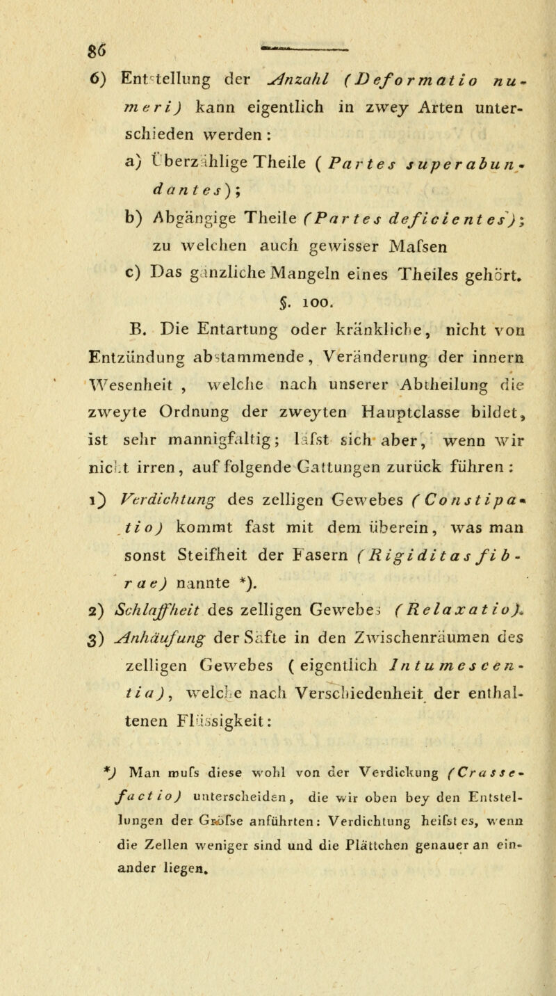 6) Enttellung der Anzahl (IJeformatio nu-^ mcri) kann eigentlich in zwey Arten unter- schieden werden : a) LberzahligeTheile {Partes juperabun^^ dantes); b) Abgängige Theile f Partes de/lcie nt es); zu welchen auch gewisser Mafsen c) Das ganzliche Mangeln eines Theiles gehört. §. lOO. B. Die Entartung oder kränkliche, nicht von Entzündung abstammende, Veränderung der innern Wesenheit , welciie nach unserer Abtlieilung die zweyte Ordnung der zwejten Hauptclasse bildet, ist sehr mannigfaltig; lafst sich aber, wenn wir nicht irren, auf folgende Gattungen zurück führen: i) Verdichtung des zelligen Gewebes (Constipa^ Jio) kommt fast mit dem überein, was man sonst Steifheit der Fasern (Rigiditas fih - r ae) nannte *). 2) Schlaffheit des zelligen Gewebe^ (Relaxatio)^ 3) Anhäufung der Safte in den Zwischenräumen Cqs zelligen Gewebes (eigentlich Intumescen tia)^ welcLe nach Verschiedenheit der enthal- tenen Fliosigkeit: *) Man mufs diese wohl von der Verdickung (Cr a ss €• factio) unterscheiden, die v*'ir oben bey den Entstel- lungen der GRÖfse anführten: Verdichtung heifst es, wenn die Zellen weniger sind und die Piättchen genauer an ein- ander liegen»