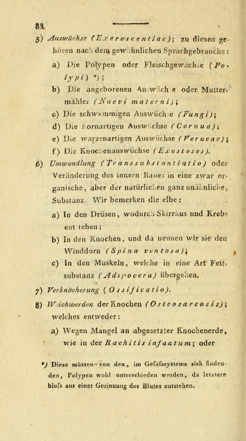 g) Auswüchse (Ex e:res c e ntiac); zu diesen ge- hören nac!i deii^ gewöhnlichen Sprachgebranche : a) Die Polypen oder Fleischgewäch^e (Po • lypi) *) ^ b) Die angeborenen Au w'ich e oder Mutter- mählei' (Na ev i ni a t er n i) ; o) Die schwammigen Auswüch e (Fungi)\ d) Die iornartigen Auswüchse (Cornua)% e) Die warzenartigen Auswüchse (Verucae)\ f) Die Knochenauswüchse (Exost oses), 0) Umwandlung ( Tr anssubstantiatio) öder Veränderung des Innern Baues in eine zwar or- ganische, ^ber der natürlichen ganz unähnlicl>e. Substanz. Wir bemerken die elbe : a) In den Drüsen, wodurch Skirriius und Krebs ent tehen; b) In den Knochen, und da nennen wir sie de« Winddorn (Spina vcntosa)\ c) In den iVluskeln, welche in eine Art Fett^ Substanz (Adipo cera) übergehen, 7) Verknöcherung ( O ss 1/1c atio), g) Wuichwerden der Knochen (Osteosarcosis)l welches entweder: a) Wegen Mangel an abgesetzter Knochenerde, wie in Aqx Rachitis infantumi oder *) Diese müssen< von den, im Gefäfssysteme sich fmdea- den, Polypen wohl unterschieden werden, da letztere blofs aus einer Gerinnung des ßlutes ents^tehen.