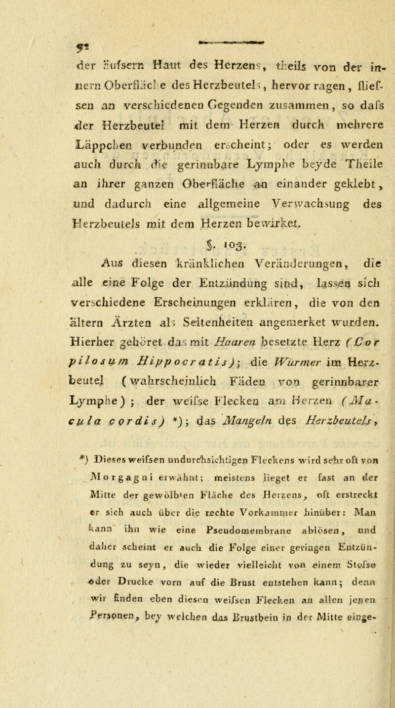 der Hufsern Haut des Herzens, theils von der in- jnern Oberfläcl e des Herzbeutel;, hervorragen, flief- sen an verschiedenen Gegenden zusammen, so dafs jdev Herzbeutel mit dem Herzen durch mehrere LäppcLen verbunden erscheint; oder es werden auch durch die- gerinnbare Ljmphe bejde Theile an ihr^r ganzen Oberfiäche a^i einander geklebt, und dadurch eine allgemeine Verwachsung des Herzbeutels mit dem Herzen beuarkex. Aus diesen kränklichen Veränderungen, die alle eine Folge der Entzündung sind, lassen sich verschiedene Erscheinungen erklären, die von den altern Ärzten als Seltenheiten angemerket wurden. Hierher gehöret das mit Ilaaren besetzte Herz (Cor pllosi^m Hippocratis)\ die Würmer im Herz- beutel (wahrscheinlich Fäden von gerinnbarer Lymphe) ; der weifse Flecken am Herzen (Ma- cula cgrdis) *); das Mandeln d^s Herzbeutels ^ *) Dieses weifsen undurcTisiclitigen Fleckens wird sejir oft von Morgagni erwähnt; meistens lieget er fast an der Mitte der gewÖib*en Flache ^cs Heizens, oft erstreckt er sich auch über die rechte Vorkammer liinüber: Man kann ihn wie eine Pseudomembrane ablösen, «nd daher scheint er auch die Folge einer geringen Entzün- dung zu seyn, die wieder vielleicht von einem Stofse oder Drucke vorn auf die Brust entstehen kann; denn wir finden eben diesen weifsen Flecken an allen je;?en l'er^spnen, be^ vt^elchen das Brustbein in der Mitte einge*