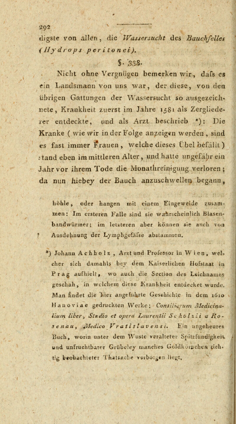 digste von allen, die XVassersucht des Bauchfdles {Hydrops per i tonei), Niciit ohne Vergnügen bemerken wir, dafs es ein Landsmann von uns war, der diese, von den übrigen Gattungen der Wassersucht so ausgezeicii- xiete, Kranklieit zuerst im Jahre 1581 als Zergliede- rer entdeckte, und als Arzt beschrieb *): Die Kranke ( wie wir in der Folge anzeigen werden , sind es fast immer brauen , welche dieses Übel befällt ) .^tand eben im mittleren Alter, und hatte ungefähr ein Jahr vor ihrem Tode die Monatlirdnigung verloren; da nun hiebej der Bauch anzuschwellen begann, höhle, oder hangen mit einem Eingeweide znsam» men: Im ersteren Falle sind sie wsrhrücheinlich Blaseji- bandvvümier; im letzteren aber können sie auch von f Ausdehnung der Lymphgefäfse abstammen. ) Johann Achholz , Arzt Und Professor in Wien, wel» eher sich damahls bey dem Kaiserlichen Hofstaat in Prag aufhielt j wo auch die Section des Leichnames geschah, in welchem ditse Krankheit entdecket wurde. Man findet die *hiei angeführte Gesehichtc in dem 1610 H a n o V i a e gedruckten Werke ; ConsiiL^um Mediclna- liurn liher, Studio et operä Laurentii Sc ho l z li a Ro- se nau^ JUtdlco Vr a t i s l a V € n s L Ein ungeheures Buch, worin unter dem Wüste veralteter Spitzfiindigkciv und unfruchtbarer Grübcley manches Göldkörijchca ^ieh* t?{; beobachteter Th«tSÄcbe verbor^tn ]te;;t.