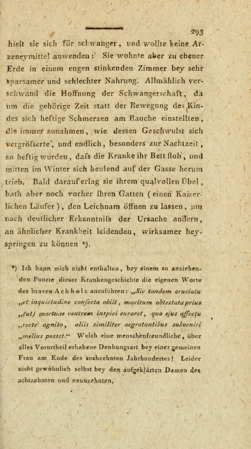 hielt sie sich für schwanger, und wolhe keine Ar- zeneymitte! anw^enden :' Sie wohnte aber zu ebener Erde in einem engen stinkenden Zimmer bey sehr sparsamer und schlechter Nahrung. Allmählich ver- schwand die Hoffnung der Schwangerschaft, da um die gehörige Zeit statt der Bewegung des Kin- des sich heftige Schmerzen am Bauche einstellten, die immer zunahmen, wie dessen Geschwulst sich vergröfserte, und endlich, besonders zur Nachtzeit, so heftig wurden, dafs die Kranke ihr Bett floh, und mitten im Winter sich heulend auf der Gasse herum trieb. Bald darauf erlag sie ihrem qual\^olIen Übel, bath aber noch vorher ihren Gatten ( einen Kai.ser- liehen Läufer), den Leichnam öffnen zu lassen, unit nach deutlicher Erkenntnifs der Ursache andern, an ähnlicher Krankheit leidenden, wirksamer bey- springen zu köpnen *), ^) Ich kajin mich nicht enthalten, bey einem so anziehen- den Puncte dieser Krankengeschichte die eigenen Worte des braven A c h h o 1 z anzutuhren ; ^^Sic tandem cruciaiif ^^et biquietudlne confecta obiit, maritum obtestataprius y^futj mortuae ventrent inSpici curarety quo ejus affec^ii y^rectc agnito, allls slmiUter aegrotqntihus subvenlri ^^melius possei^'' Welch eine menschenfreu.'idliche, über alles Vorurtheil erhabene Denkungsart bey einer gemeinen Frau am Ende des sechzehnten Jahrhiinderles | Leider niclvt gewöhnlich selbst bey den aufgeklärten D^^mon deii achtzehnten \xxiA neunzehnten^