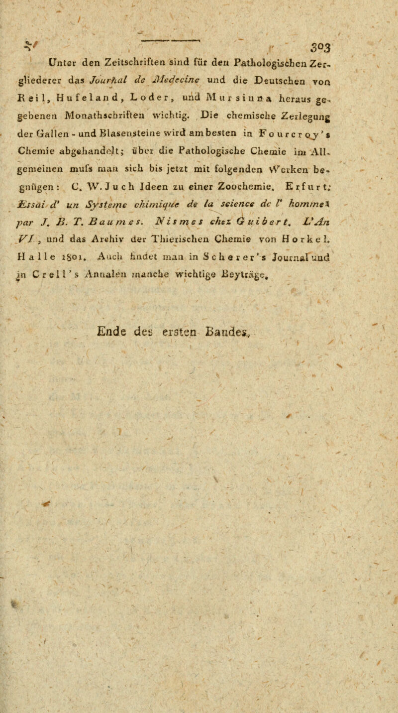 Unter den Zeitschriften sind für den Pathologischen Zer- gliederer das Jourhal de Medecine und die Deutschen voa Reil, Hufeland, Loder, und M 11 r s i n a a heraus ge^ gebenen Monathscbriften wichtig. Die chemische Zerlegung der Gallen - und Blasensteine wird am besten in Fourcroj's Chemie abgehandelt; über die Pathologische Chemie im All- gemeinen mufs man sich bis jetzt mit folgenden V^''e^ken be» gnügen : C. W. J u c h Ideen zu einer Zoochemie, Erfurt; Rssai d* un Systeme chirnique de la science de V kommet par J. B. T, Baumes, Nismes chez Guibert, UAn VI^ und das Arehiv der Thierischen Chemie von Horkel. Halle i^oi. Auch hndet man in S c h e r e r' s JournÄlund in Crell's Annalen manche wichtige Beyträge» Ende detj ersten Bauäes,