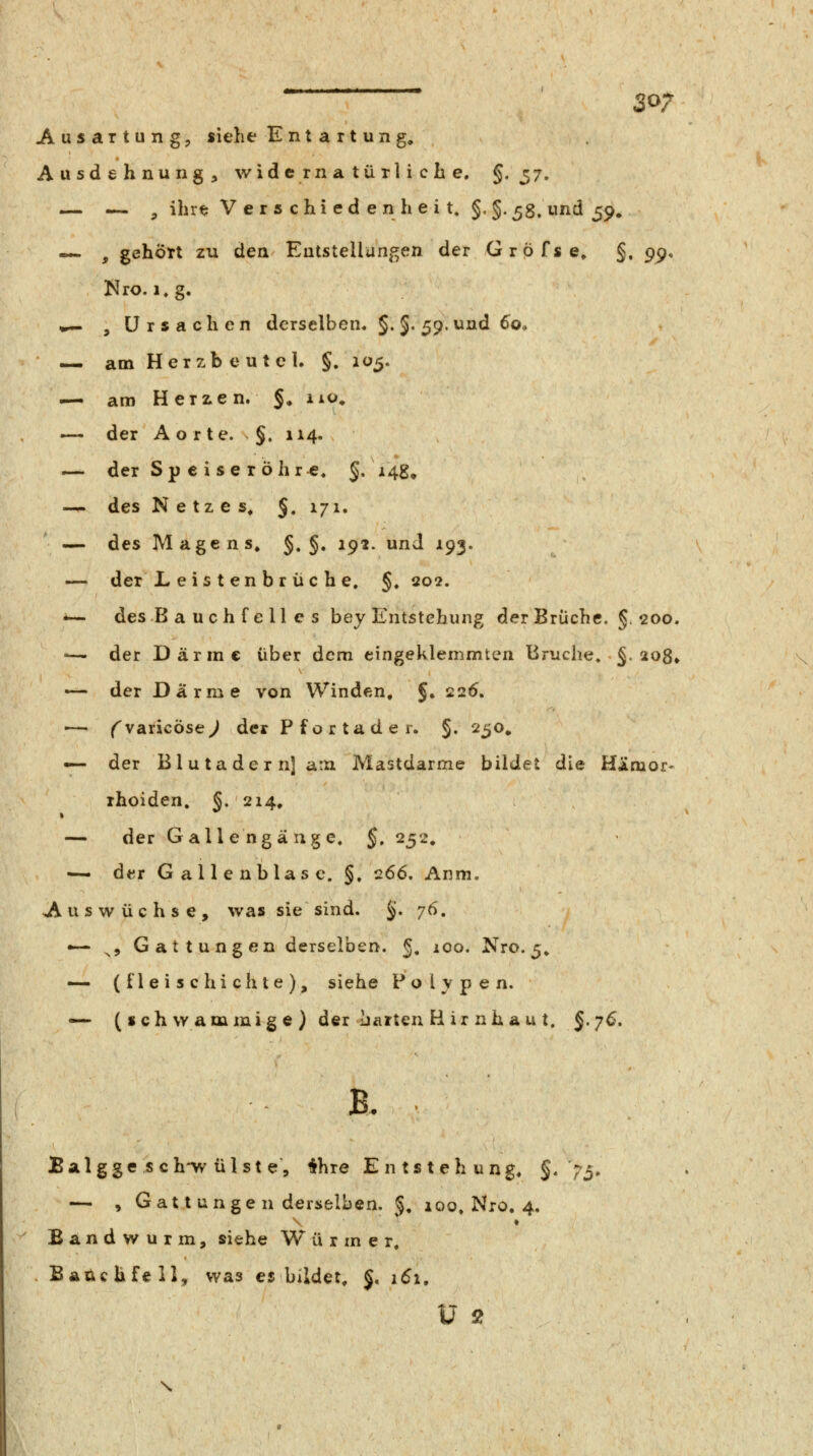 S07 Ausartung, siehe Entartung. Ausdehnung, widernatürliche. §-37. — — , ihrt: V e r s chi ed e n h e i t. §,§.^8. und 59» — , gehÖTt zu den Entstellungen der Gröfse» §, g^^ Nro. i.g. •^ , Ursachen derselben. §.5-59. und ^o, — am Herzb e ut el. §. 105. — am Herzen. §* iio» — der A o r te. §. 114. — der Sp e i se röhr«. $. 14g, -^ des Netzes. §. 171, — des Magens. §. §. 192. und 193. —• der Leistenbrüche. §. 202. i— des B a uch f e 11 e s bey Entstehung der Brüche. §. 200. '— der Därme über dem eingeklemmten Bruche, §. 2o8» — der Därme von Winden, §♦ 226. —- ^varicÖse^ der Pfortader. §. 250. — der Blutader n] am Mastdarme bildet die HÄmor- ihoiden. §. 214. — der Galle ng äuge. §, 252. — der Gallenblase. §. 266. Anm. Auswüchse, was sie sind. §. 76. — ^5 Gattungen derselben. 5. 100. Nro. 5. — (fleischichte), siehe Polypen. — (schwammige) der harten B ir nha u t. §.7^. B. Balgge s ch-w ül st e, 4hre Entstehung. §» >3. — , Gatt unge n derselben. §. 100. Nro, 4. Bandwurm, siehe W u r m e r, Bauchfell, was es bildet, §. 161,