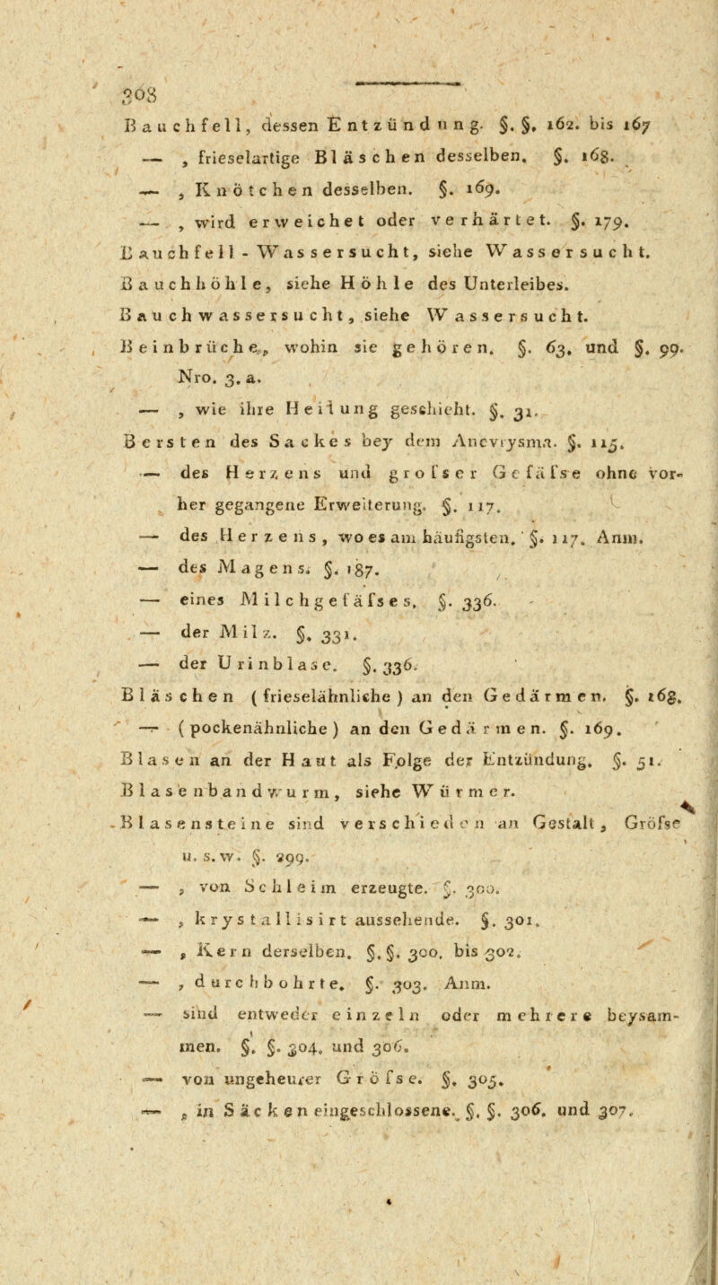 B a u ch feil, dessen Entzündung. §. §» 162. bis 167 — , frieselartige Bläschen desselben, §» 168. — , Knötchen desselben. §. 169. — , wird erweichet oder verhärtet. §»179» EÄUcbfeil - Wassersucht, siehe Wassersucht. Bauchhöhle, siehe Höhle des Unterleibes. I>ÄUchwassersucht, siehe Wassersucht. Beinbruch e^ wohin sie gehören. §. 63, und §, 99» Nro. 3. a. — , wie ihre Heilung geschieht. §, 31. Bersten des Sackes bej dem Ancviysm.i. §. 115. — des Herz, e n s und g r o T s c r G c fit fs e ohne vor« her gegangene Erweiterung. §. 117, — des Herzens, wo es am häufigsten. §. 11;. Anni. — des Magens, §.187. — eines M i 1 c h g e f ä fs e s» §• 33Ö- — der Milz. §, 331. — der Urinblase. §.336. Bläschen ( frieselähnliche ) an den Gedärmen. §. rdg. —r (pockenähnliche) an den Ge d ä r m e n. J. 169. Blasen an der Haut als Fplge der Entzündung, §. 51. Blase n b a n d 7/ u r m , siehe W ü rm e r. B l a s e n s t e 1 n e sind v e r s c h i e d o n an Gestalt , Grofse u. s.w. §. 299. — 5 von Schleim erzeugte. J- 3^'^^' -^ j k rjs ta 11 i s i rt aussehende. §.301, -s- , Kern derselben. §.§.300. bis 302. — , durchbohrte, §. 303. Aiim. — sind entweder einzeln oder m e h r e r « be/sam- men. §, §. 304. und ^06, =«- von ungeheurer G r ö fs e. §, 305, «-. ^ in Säcken eiagescblosseni?. §, §, 30^. und 307.