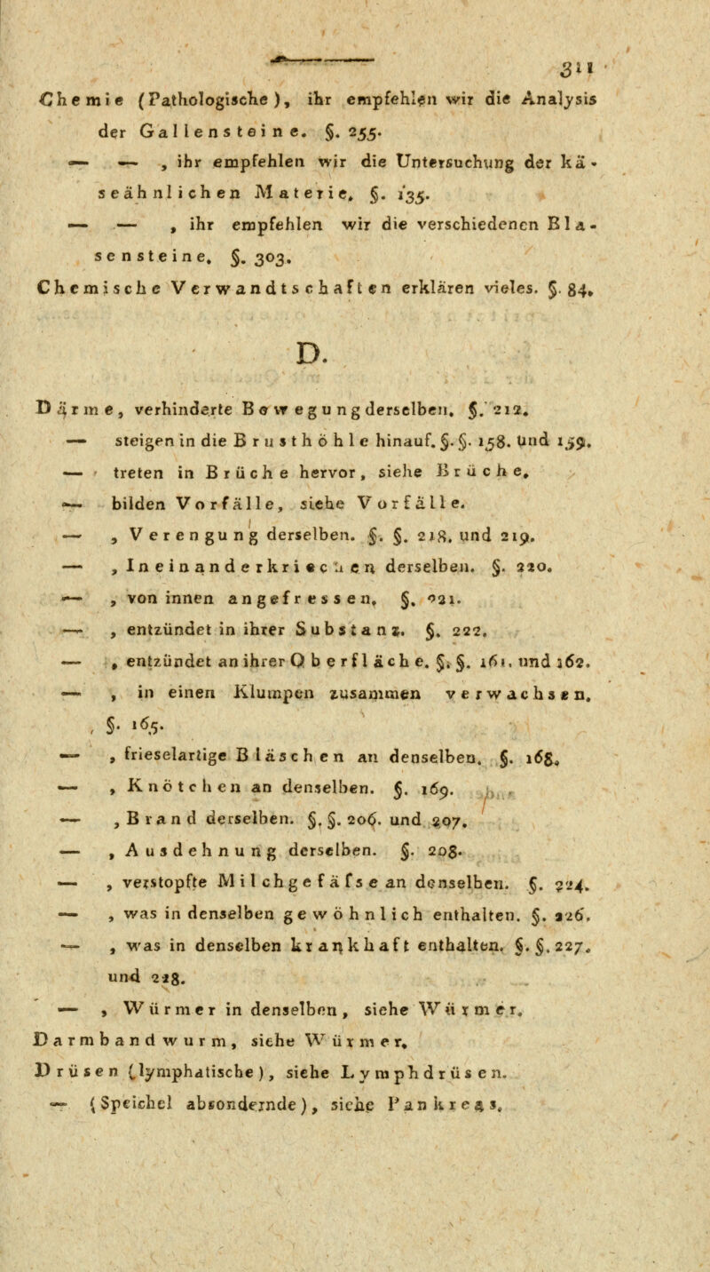 ^^_ SU Chemie (PatKoIogiscKe ), ihr empfehlen wir die Analj'sis der Gallensteine. §♦ 255. — — , ihr empfehlen wir die Untersuchung der ka» seähnlichen Materie^ §. i^^, — — , ihr empfehlen wir die verschiedenen Bla- sensteine» §. 303, Chemische Verwandtschaften erklären vieles. §. 84» D. Darme, verhinderte B e vr eg u ng dersclbciu 5/212. — steigen in die Brusthöhle hinauf. §. §. 158. Und 159, — ' treten in Brüche hervor, siehe Brüche, r~ bilden Vo r fälle, siehe Vorfälle. — , Verengung derselben. §. §. 21H* und 2191, — , Ineinanderkri«cacn derselben. §. 220. •^ , von innen angefressen, §, 021. —^ , entzündet in ihrer Substanaj. §» 222. -— , entzündet an ihrer Q b e r f 1 äch e, J; §. i6i, und 362. — , in einen Klumpen zusammen verwachs« n. — , frieselartige Bläschen an denselben, 5. 16$, — , Knötchen an denselben. J. 169. -^ , B ran d derselben, §^ §. 20^. und 5107, — , Ausdehnung derselben. §. 20$. — , verstopfte iVlilchgefäfsean denselben. §• ^'^4^ — , was in denselben gewöhnlich enthalten. §. 226, *— , M'as in denselben kxaiifkhaft enthalten. §.§.227^ und 218. — , VV ü r m c r in denselben , siehe W « y m er, Darmband wurm, siehe Würmer» Drüsen (^yniphatische ), siehe Lymphdrüsen. «^ (Speichel absondernde), siehe Pankxe4S,