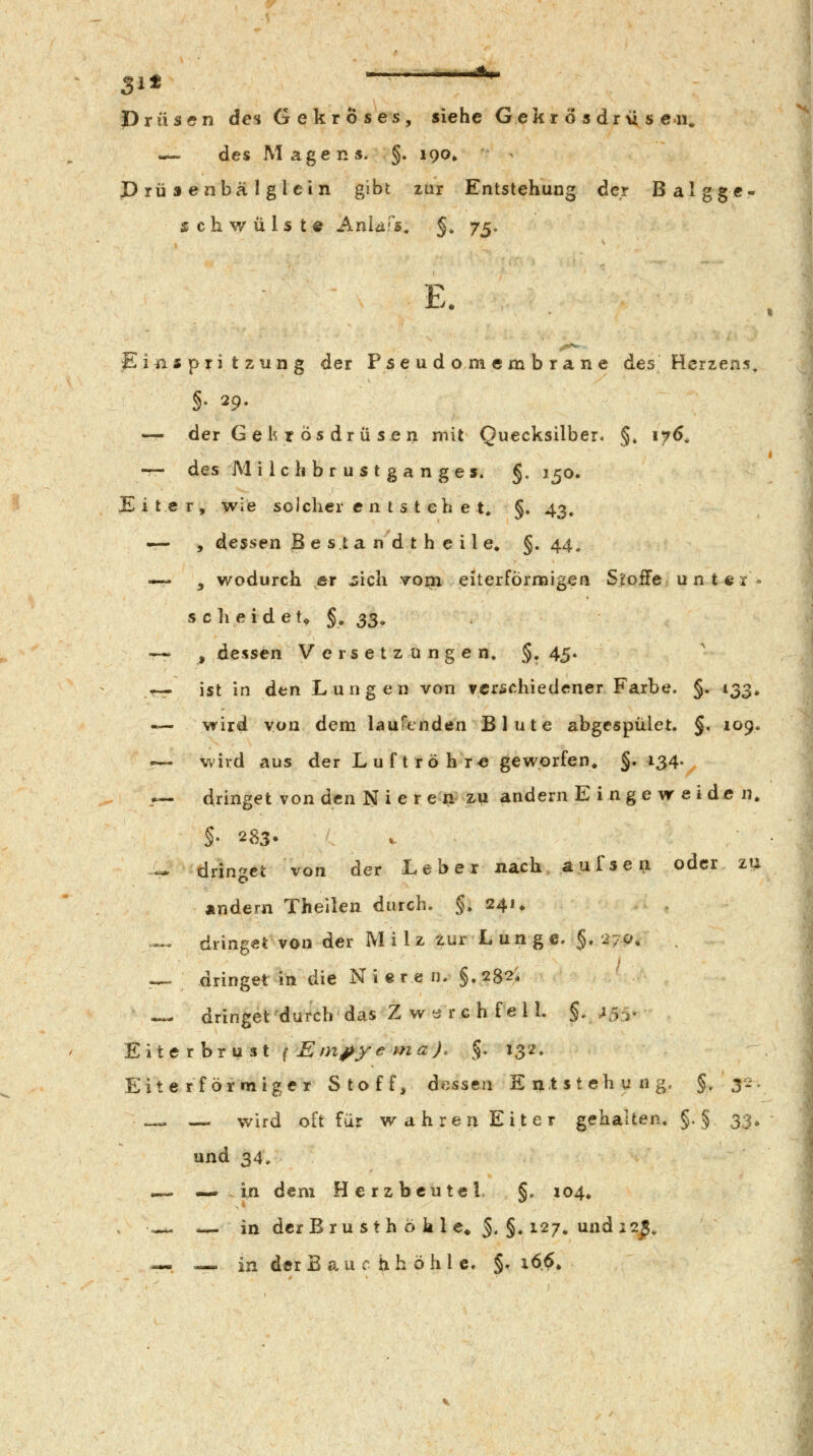 Sit — *- Drüsen des Gekröses, siehe Gekr ö s dr\i s C4i. — des Magens. §. 190» prüsenbälglein gibt zur Entstehung dcj Balgge schwülst« Anld^s, §, j^. E. Piii s pri t z un g der Pse u d o m em b ra n e des Herzens. §. 29. — der G e h r ÖS dr ü se n mit Quecksilber. §» 176, — des M i Ic h b r u s t g a n ges. §. 150. JEiter, wie solcher c n t s t eh e t. §. 43, — , dessen B e s.ta n d t h e il e. §.44. — j wodurch .er ^ich voni eiterförmigen Stoffe u n t c r » scheidet^ §. 33, -~ , dessen Versetzungen. §, 45. r— ist in dtin Lungen von verschiedener Farbe. §. 133, — wird von dem laufenden Blute abgespület. §, 109. — wird aus der Luftröhre geworfen. §• i34- .— dringet von den N i e r e n zu andern E inge w e i de n. §' 283- ^ — dringet von der Leber nach, a u f s e n oder zu Ändern Theilen durch. §. 241. -^ dringet von der Milz zur L un g e. §. 270. •^ dringet in die Niere n. §,282. -»- dringet'durch das Z warch feil. §.^55- Eile thrust ^ Em^ye maj. §. 132. Eite rf örmiger Stoff, dessen Entstehung. §/3- .—. — wird oft für wahren Eiter g^ehalten. §. § 33» und 34, — — in dem Herzbeutel §. 104. .«^ 0-=^ in der B r u s t h 6 k 1 e« §. §. 127, und 12^, — — in der Bauchhöhle. §^ i66»