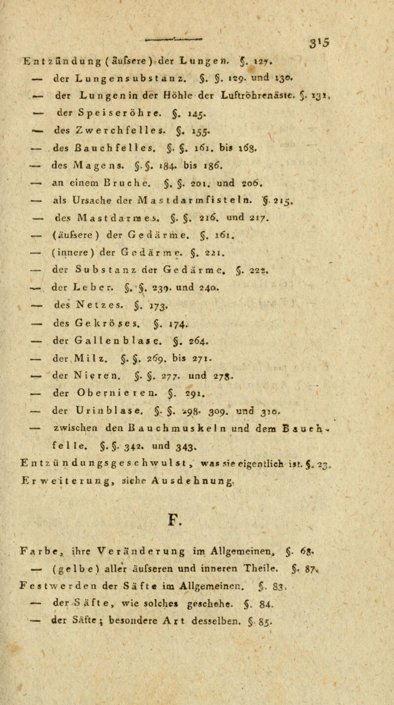 ' ' ' 3*5 Entzündung ( aufscre) der Lungen. §. isy* — der Lungensubstanz, §. §. 129. und 130. — der Lungen in der Hohle der Luftröhrcnastc. §. 131, — der Speiseröhre. §, 145. '— des Zwerchfelles. §, 155. — des Bau ch feil es. §. §. 161^ bis xdg. — des Magens. §. §. 184. bis igS, — an einem Bruche. §, §. 201, und 206, — als Ursache der M a s t dar m fi s t e 1 n. '§.215, — des Mast darra es. §. §. 216. und 217. 1— ^äufsere) der Gedärme. §, 161. — (innere) der Gedärme. §.221, — der Substanz der Gedärme» §, 22?, **- der Leber. §. §. 239. und 24a. ~ des Netzes. §. J73, — des Gekröses. §. 474. — der Gallen bla»e. §. 264. — der Milz. §. §. 26^, bis 271. •— der Nitren. S» §♦ 277» und 27S- — der Obernieren. §. 291. — der Urinblase. §• §. ^98« 309. und 310. — zwischen den Bauchmuskeln und dem Bauch-, fei le. §. §. 342. und 343. E n t z ü n d u n g s g e s c h w u l $ t , was sie eigentlich ist. §. 23, Erweiterung, siehe A u sd € b nun g. F. Farbe, ihre Veränderung im Allgemeinen* §. 6$. — (gelbe) aller äufseren und inneren Theile. §. 87^ Festwerden der Säfte im Allgemeinen. §. $7, — der Säfte, wie solches geschehe. §. 84- —. der Säfte ; besondere A r t desselben. §. Sj^.