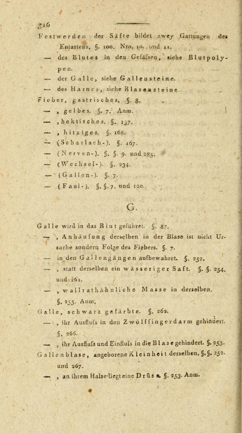 ^i6 —— Festwerden der Säfte bildet zwcy Gattungen des Entarteris. g. loo. Nro. lo. ui\d xi. — des Blutes in den Gef^fsen^ siehe Blutpoly- pen. — der G alle, siehe Gallensteine. •— des H a rn € i?, siehe B las «a s t e in e Fieber, gastrisches» §. S- ^ -^ , gelbes. §.7.' Anm. i — , hektisches, §. 137. — , h i t z ig e s, §. 163. ' — ( S c h a r l a c h •). §, i67„ — (Nerven-), §. J^ 9. und 283, — (Wec li s el-). §. 234. — '(Gallen-). §.7. — (Faul-). §, §. 7. und lao. G. Galle wird in das B I u t geführet. §. S7* — , Anhäufung derselben in der Blase ist nicht Ur- sache sondern Folge des Fiebers. §. 7. — in den Gallengängen aufbewahret. §, 232, — , statt derselben ein w ä s s er i g e r S af t. §. §. 234, und 261, — , v/allrat hähnliche Masse in derselben. §, 255. Anm. Galle, schwarz gefärbte. §. 262» — , ihr Ausfiuls in den Zwölffingerdarm gehindert. — , ihr Ausflufs und Einflufs in die B l a s c gehindert. §. 253. Gallenblase, angeborene K l ei nhci t derselben. §.§• 232. und 267.