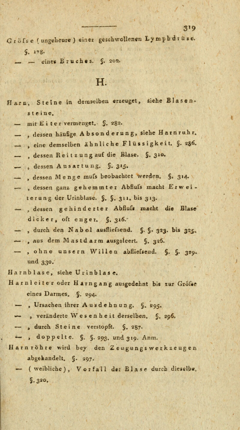 3^9 Grofse ( ungelieure ) einer geschwollenen Lympbdxüsc, — — eine« Bruch«s. §. 202i, H. Harn, Steine in demselben erzeuget, siehe Blasen* steine* — mit £ i l e r vermenget. §,282. — , dessen häufige Absonderung, siehe Harnruhr. -^ ^ eine demselben ähnli c he Fl ü s s i gkei t. §. 2^6. — , dessen Rei t z ung auf die Blase. §, 3^®- ^-.^ dessen Aus ar tu ng. §.315* , dessen Menge mufs beobachtet werden. §, 314. — , dessen ganz gehemmter Abflufs macht Erwei- terung der ürinblase. §, §. 311* bis 313. -^ , dessen gehinderter Abllufs macht die Blase' dicker, oft enger, §. 316/ -^ , durch den Nabexl ausfliefsend. §. §. 323. bis 325^ — , aus dem Mastdarm ausgeleert. §, 3'26. — , ohne unscrn Willen abfliefsend. §. §. 329, und 330. Harnblase, siehe U r i n b 1 a s e« ' Harnleiter oder Harngang ausgedehnt bis zur Grösse eines Darmes. §. 294. —• , Ursachen ihrer Ausdehnung, §. 095. *— , veränderte Wesenheit derselben. §, 296. — , durch Steine verstopft. §, 287- — j doppelte. §. §.293. und 319. Anm. Harnröhre wird bey den Zeugungs Werkzeugen abgehandelt, §. 397. —' (weibliche), Vorfall der Bla«e durch diesclb«. §.320,