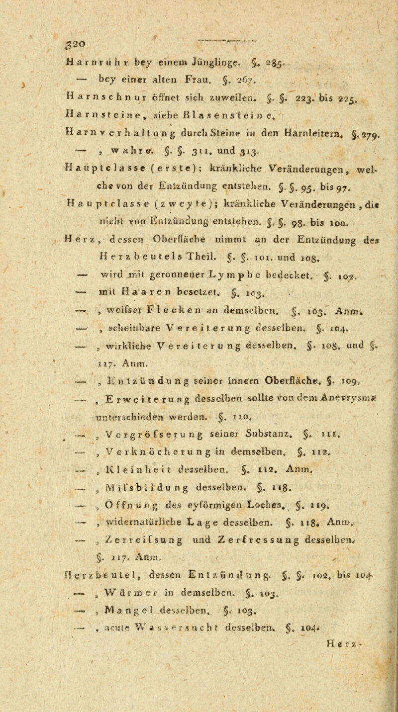 C^20 Harnruhr bey einem Jünglinge. §♦ 285, — bey einer alten Frau. §. 267. Harnschnur öffnet sich zuweilen. §. §. 223. bis 225, Harnsteine, siehe Blasen st eine» Harnverhaltung durch Steine in den Harnleitern, §.279. — , wahre. §. §. 311. und 313. Hauptclassc (erste); kränkliche Veränderungen, wel- ch« von der Entzündung entstehen. §. §. 9^. bis 97. Hauptclasse (zweyte); kränkliche Veiänderungen , die nicht von Entzündung entstehen. §. §. 93. bis 100- Herz, dessen Oberfläche nimmt an der Entzündung dies Herzbeutels Theil. J, §. 101. und jog. — v/ird jriit geronnener Ly m p h c bedecket. §. 102. — mit Haaren besetzet, §; 103, -— , weiCsev Flecken an demselben. §, 103. Annii , scheinbare Vereiterung desselben. §. 104. — , wirkliche Vereiterung desselben, §. 108. und §. 117. Anm. •— , Entzündung seiner Innern Oberjßäche. §• 109, — , Erweiterung desselben sollte von dem Anevrysnia? unterschieden werden. §. 110. .«. ^Vergröfserung seiner Substanz, §. iii, — , V e r k n Ö c h e r u n g in demselben. §, 112. — j; K1 e i n h e i t desselben. §, 112, Anm. — , M if sb i 1 du ng desselben. §. 118. ^— ^Öffnung ^Gs eyfÖrmigen Loches^ §. 119, — , v/idernatürliehe Lage desselben. §. ii8* Anm. — jZerreifsung und Zerfressung desselben. §. 117. Annio / ^ Herzbeutel, dessen Entzündung. §. §. 102. bis 104 — , Würmer in demselben. §»103. — , Mangel desselben. §. 103, — ^ .i€ule Vi a^ <^^ ^ Y s u c h t desselben, §, \oA* Herz*