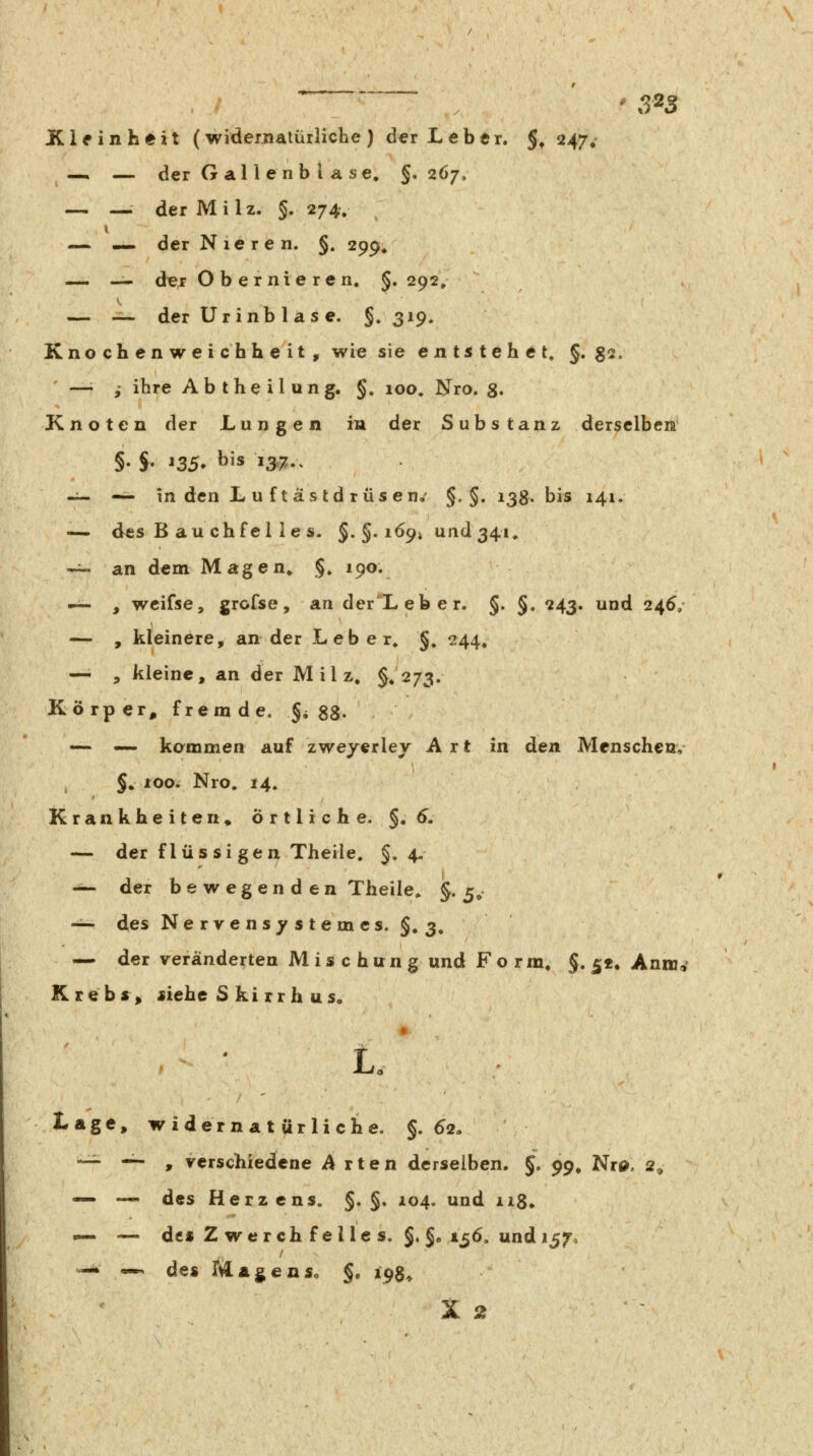 ' 3^3 ICifinheit (widernatürliche) der Leber. §, 247»' — — der G al i en b l Ä se, §.267, — — der Milz. §. 274, i — •» der Nieren. §. 299, «^ — der Obernieren, §. 292» — -^ der Ur inb 1 a s e. §.319. Knochenweichheit , wie sie e n t^s t eh e t« §. g2, ' —i ,* ihre A b t h e i l u n g. §, 100, Nro. g. Knoten der Lungen in der Substanz derselbem -^ — in den L u ftastdrüsen,' §. §. 138. bis 141. -— des B au ch fei ie s. §. §. i69i und 341, -^ an dem Magen^ §» 190. — , wcifse, grofse, an derXeber. §, §. 243. und 24^, — , kleinere, an der Leber^ §^ 244, — , kleine, an der Milz, §♦ 273. Körper, fremde. §i SS- — — kommen auf zwejerley Art in den Menschen,- §, ioo. Nro. 14. Krankheiten, Örtliche. §,6. — der flüs si gen Theile. §.4. -^ der bewegen d en Theile, §.5, -^ des Nervens^^stemes. §. 3, — der veränderten Mischung und Form, J. 5«, Annjc^ Krebs^ *iehc S ki rr h us, ♦ Lage, widernatürliche. §.62» -—'-, Tcrschiedcne Arten derselben. §, 99» Nro, 2^ — — des Herzens. §. §. 104. und ii8, — — de« Z wer ch fe l le s. §.§e 156. und 157, -i» — de« Magen So §. 198^