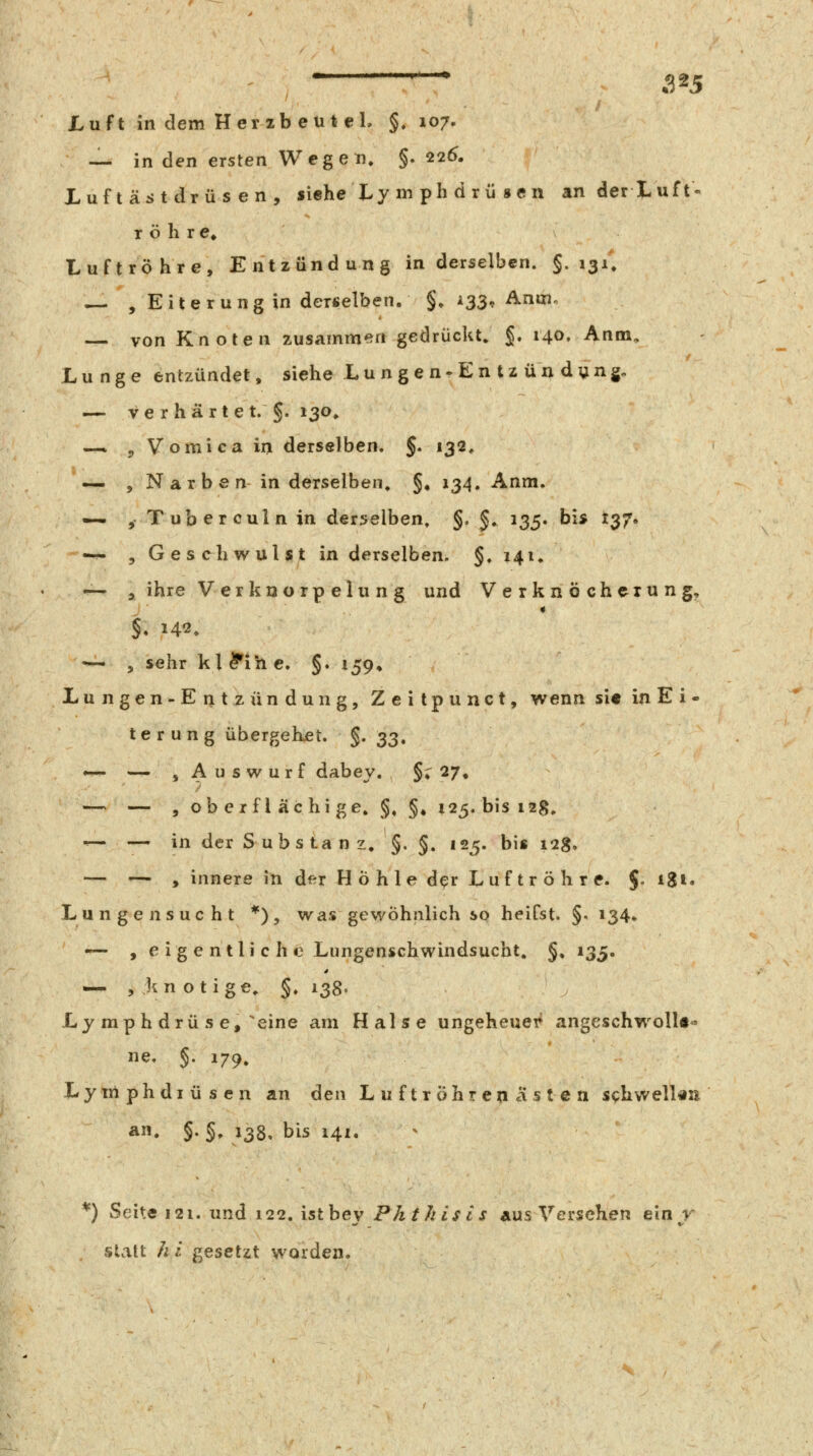 225 Luft in dem Herzbeut el, §. 107. — in den ersten Wegeile §.226. Luftästdrüsen, siehe Ly m ph d r ü s e n anderLuft- röhre» Luftröhre, Entzündung in derselben. §.131*. — , Eiterung in derselben. §, 133, Aniiio — von Knoten zusammen gedrückt, §. r40. Anm, Lunge entzündet, siehe Lungen-Entzündung. — ve r hart e t. §. 130» —. pVomicain derselben. §. 132, — , Narben in derselben» §♦ 134. Anm. — jTuberculnin derselben, §, §^ 135. bis 137. —• 5 Geschwulst in derselben. §. 14U — , ihre V er kn o rp elu n g und Verknöcherung, — , sehr kl^ihe. §. 159» Lungen-Entzündung, Zeitpunct, wenn si« in E i - terung übergehet. §. 33. *— — , A u s w u r f dabey. §i 27, — — , ob e r f l äc hi ge, §, §» 125. bis 12g, ^— — in der Substanz, §. §. 125. bis 128. — — , innere in df-r Höhle der Luftröhre. J. igi. Lungen sucht *), was gewöhnlich so heifst. §. 134» •~- , e ig e ntli c h e Lungenschwindsucht. §, 135. —. , kn otige, §» 138. Ly mp h drü s e, eine am Halse ungeheuei^ angeschwoll«^ ne. §. 179, Lytriphdiüsen an den Luftröhren asten schwell«ii Ä» §•§» J38» bis 141. *) Seite 121. und 122. istbey Phthisls aus Verschen ein^r slvitt hi gesetzt worden.