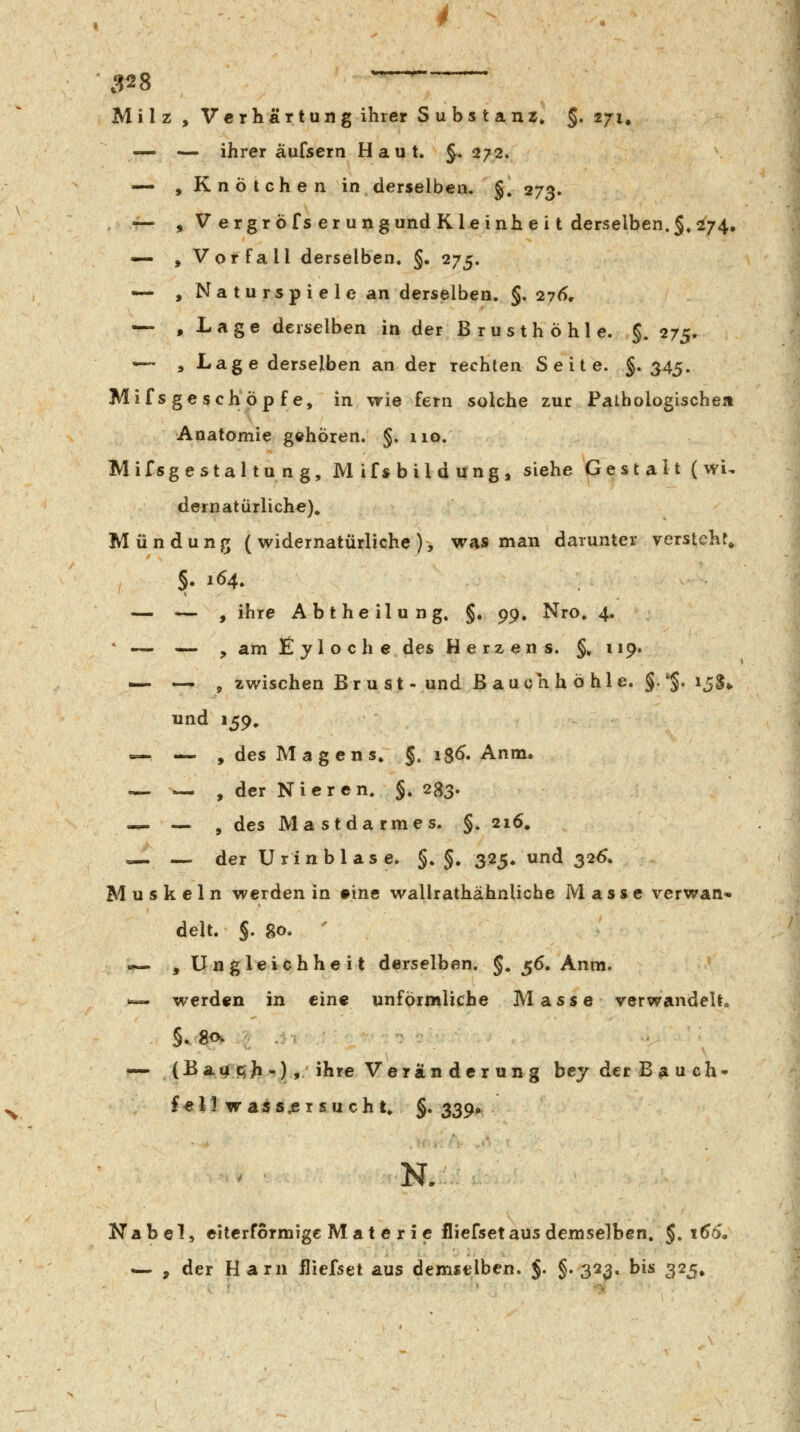 3^8 Milz , Verhärtung ihrer Substanz» §, 271. — — ihrer aufsern Haut. J. 272. — »Knötchen in derselben. §. 273. — , V ergr öfs er ungundKleinhei t derselben.5.s^74. — »Vorfall derselben. §. 275. — , Naturspiele an derselben. §. 276, — , Lage derselben in der B r u s th ö hl e. §. 275. — »Lage derselben an der rechten Seite. §. 345. Mif s ge seh op f e, in wie fern solche zur Pathologischen Anatomie gehören. §. 110. Mifsgestaltung, Mifsbildung, siehe Gestalt (wi^ dernatürliche)^ Mündung ( widernatürliche ), was man darunter versteht» 5. 164. — — , ihre Abtheilung» §. ^^^ Nro, 4. «^ — y am Eyloche des Herzens. §» 119. — — , zwischen Bru st-und Baue ah ö hie. §.'§. 15$» und 159, »—— , des Magens» §. 18^. Anm. — — , der Nieren. §. 283. -^ — , des Mastdarmes. §.216. — — der Urinblase. §. §. 325* und 32^. Muskeln werden in ©ine wallrathähnlicbe Masse verwan- delt. §. go. - —. »Ungleichheit derselben. §* 56. Anm. .«- werden in eine unförmliche Masse verwandelt.. — (Bat| C}}i/,),. ihre Verän der un^g bey der Bauch- fell was s^srsuchu §• 339« N. Nabel, eitcrformige Mat e ri c fliefset aus demselben. §,166, <— , der Harn fliefset aus demselben. $. §. 31^13. bis 325,