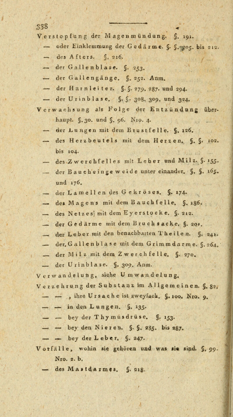 Verstopfung der M agen m üii düng. §, 191, — oder Einklemipung der Gedärme. §r §,^^05. bis 212. — des A ft ers. §, 216. — der Gallenblase. §. 253, — der Gall engänge, §,252. Anm. — der H^rn 1 ei t e r, §.§. 279. 287. und 294. — der U rinb la s e^ §• §• 308. S^P» ^n<i 324. Verwachsung als Folge der Entzündung über- haupt. §.30. und §, 96. Nio. 4. — der Iwungen mit dem Brustfelle. §» 126/ --* des Herzbeutels mit dem Herzen» §. §• J02< bis 104. — des Zwerchfelles mit Leber und Mil z. §. 155, .=—. der B au c he inge w ei d e unter einander, §» §♦ 165, und 176. — der La me II en des G e kr ö ses, §.174» — des Magens mit dem Bauchfelle, §, is6, — des Netzes] mit dem Ey etsto ck c. §.212. =—. der G e d arme mit dem Bruchiacke. §. 20 j, der Leber mit den benachbarten The ile n. §. 24». — der. Gallenblase mit dem Grimmdarme. §. 264, der Milz mil dem Zwerchfelle, §0 270» der ürinblase. §, 309, Anm. V erwandelutig, siehe ü mwandelung, V c r z e h r u n g der Substanz im Allgemeinen. §.82. ^— — > ihre Ursache ist zweyfach, §«100. Nro, 9, — — in den Lungen. §. 135. — — bey der Thymusdrüse, §.153. — — bey den Nieren. §. §, 2$^, bis 287* — — bey der Leber, §, 247. Votfälle, wohin sie gehören und was si« sind. §,99«^ Nro. 2. b. -^ des Mattdarmfs« §, 21$^