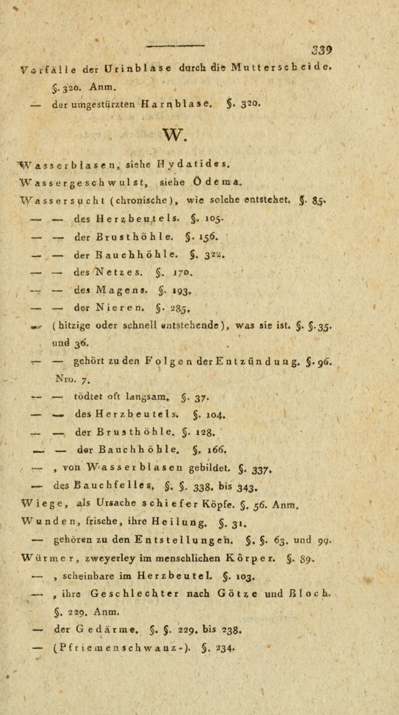 Vorfalle der ürinblase durch die Mu tt er sc h ei de. §. 320. Anm. •^ der umgestürzten Harnblase» §. 320. W. Wass er blasen, siehe Hydatides, Wassergeschwulst, siehe Ödema. XVassersucht (chronische), wie solche entstehet. 5- 85« — — des Herzbeu,tels. §a 105. — — der Brust hö hie. §. 156» — ■— der Bauchhöhle. §. 322, — — &es Netzes. §. j/o. — — de% Magens. §.193. — — der Nieren, §♦ 285* m.e (hitzige oder schnell «ntstehcnde), was sie ist. §. ^*^^* und 3Ö0 r- — gehört zu den Folge n der Ent zun d uug. §.9(*. Nro. 7, — — tödtet oft langsam» §. 37. — — des H er zb e u tcl s. §,104, _ — der Brusthöhle. §. 128. _ — der Bauchh ö hie, §. x6<5. «.«- , von Wasserblasen gebildet. §. 337, — des Bauchfelle$» §, §. 333, bis 343» Wiege, als Ursache s c h i c f tJ r Köpfe. §, 56. Anm, Wunden, frische, ihre Heilung^ §»3i» — gehören zu den Entstellungen. §♦ §. 63. und 9g. Wurme r , zwcyerley im menschlichen Körper. §.89. — , scheinbare im Herzbeutel. §. 103. — , ihre Geschlechter nach G ö t x c und Bloch. §. 229. Anm. — der G edärme. §• §. 229» bis 238, — (Pf r iemen seh waaz). §.234«