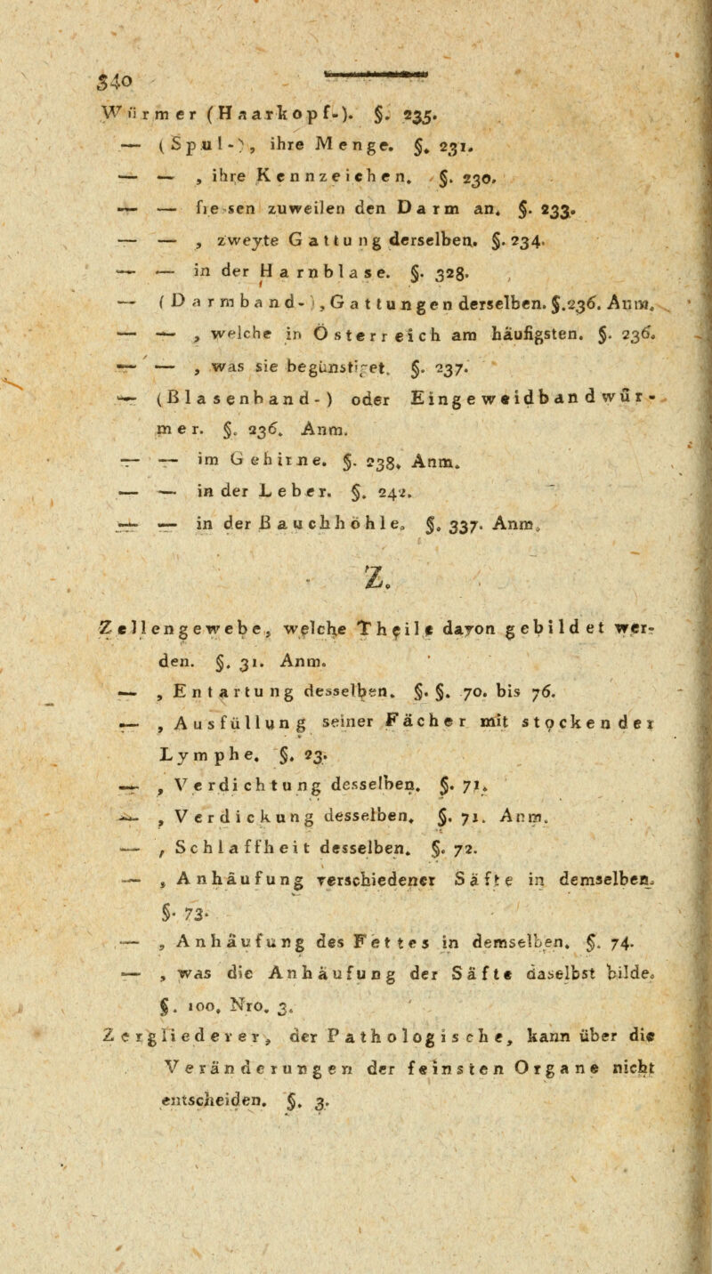 S40 ■ - ■- '- ' - W li r m e r ( H « a r k o p f.). §. 235. — (Spul-), ihre Menge. §♦ 231* — *-- » ihi;e Kennzeichen» §. 230. «— — fie sen zuweilen den Darm an« §. 233# ~ — , zweyte G a 11 u n g derselben. §. 234. — — in der Harnblase. §. 323. — (Darmband-),Gattungen derselben. $/2^6\ Avim^ — -w ^ welche in Österreich am häufigsten, §. 2^6, -r- — , was sie begimsti^^et. §. '237. — (ßla senband-) oder Eing e w«idb an d wü r -- m e r. §. 236» Anm. -r- — im G ehixue. §. 233, Anm. — — in der Leber. §. 242, TT- r- in der ß au cbhÖ hie» §, 337. Anm, ■ Z. Zell enge webe, weichte th^ilf dayon gebildet wer? den. §, 31. Anm. — , Entartung desselben* §. §. 70. bis 76. -- , Aus Füllung seiner Fächer mit st9ckendci L y m p h e, §. 23. -.;r , Verdichtung desselben. §. 71. j-*~ , Verdickung desselben^ §. 71. Anm, — , Schlaffheit desselben. §. 72. — , Anhäufung rerschiedencr Safte? in demselben. •— , Anhäufung des Fettes in demselben, 5. 74- •— , was die Anhäufung der Säfte daiielbst bilden §, 100» Nro. 3, 2 e 1: g li e d e i* e r , der Pathologis che, kann über di<5 Veränderungen der feinsten Organe nicht entscheiden, §. 3,