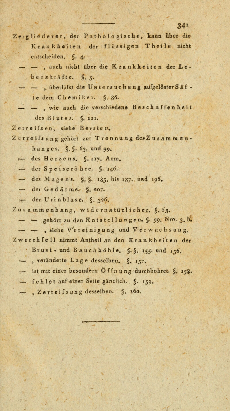 Zfrglic^derer, der Pathologische, kann über die Krankheiten der flüssigen Theilc nicht eiitschelden. §. 4, — — , auch nicht'über die Krankheiten der L e- b e n s krä ft c. 5. 5« -^ — ^ überläfst die Untersuchung aufgelöster Säf- te dem Ch emi k c r. §, 8^' — — , wie auch die verschiedene Beschaffenheit des Blutes. §. 121. Zerreifsen, siehe Bersten* Zerreifsung gehört zur Trennung des Zusammen* hang es. §.§. 63. und 99^ f— des Herzens. §• ii7« Anm^ — der Speiseröhre. §. 146, — des Magens. §. §» 185. bis 137. und i9^# — der Gedärme. §, 2070 •r- der Urin blase» §. 3?<). Zusammenhang, widernatürlicher» §. ö'j. — i— gehört zu den Knts tellu n gen« §. 99. Nro. 3^ b« — — , iiehe V^ereinigung und Verwachsung. Zwerchfell nimmt Antheil an den Krankheiten der Brus t • und B auchhöhle^ §. §. 155, und 1^6, — , Teränderte Lage desselben» §» 157. — ist mit einer besondern 0 f fn u ng durchbohret. §, 15g. — fehlet auf einer Seite gänzlich. §. 159, — , Zerreifsung desselben. §. i6q.