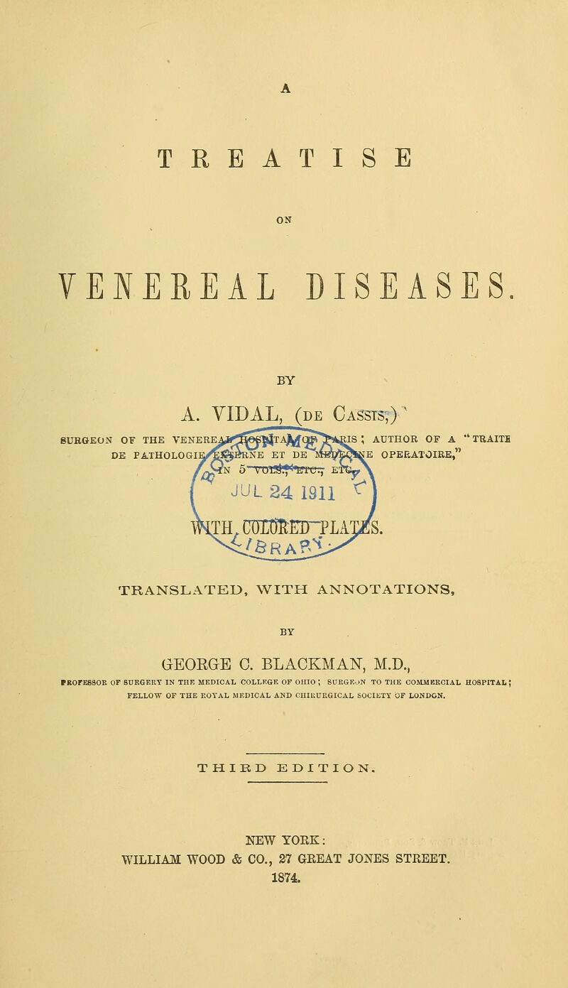 TREATISE ON VENEREAL DISEASES. BY A. YIDAL, (DE Cassts;) ^ BUEGEON OF THE VENERE DE FAXHOLOGI IS ; AUTHOR OF A  TEAITE E OPEEATOIRE, TRANSLATED, WITH ANNOTATIONS, GEOEGE 0. BLACKMAN, M.D., (ROrBSSOR OF SURGERY IN THE MEDICAL COLLEGE OF OHIO ; SURGEON TO THE COMMERCIAL HOSPITAL; FELLOW OF THE ROYAL IIEDICAL AND CIIIUUEGICAL SOCIETY OF LONDON. THIRD EDITION. NEW YORK: WILLIAM WOOD & CO., 37 GREAT JONES STREET. 1874.