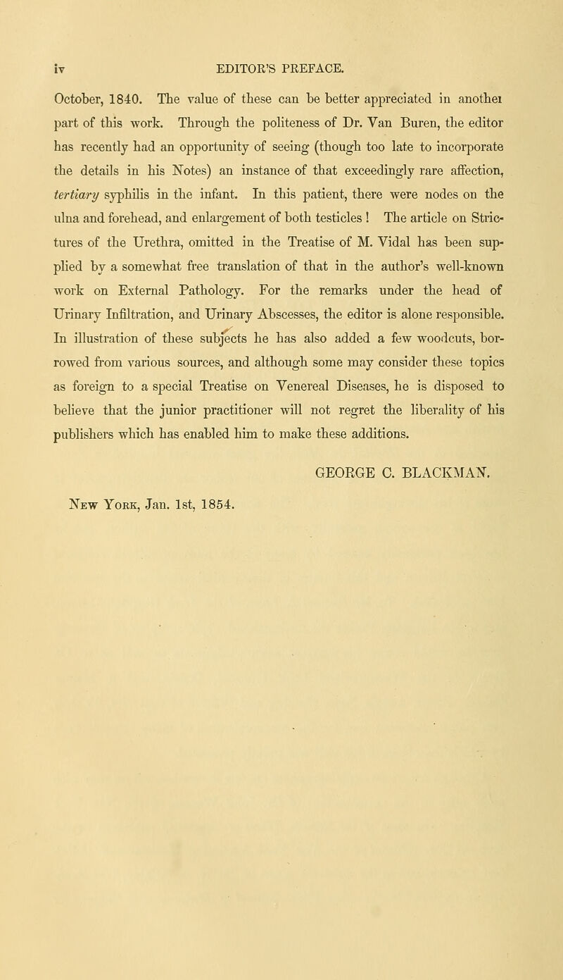 October, 1840. The value of these can be better appreciated in anotbei part of this work. Through the poHteness of Dr. Van Buren, the editor has recently had an opportunity of seeing (though too late to incorporate the details in his Notes) an instance of that exceedingly rare affection, tertiary syphilis in the infant. In this patient, there were nodes on the ulna and forehead, and enlargement of both testicles ! The article on Stric- tures of the Urethra, omitted in the Treatise of M. Vidal has been sup- plied by a somewhat free translation of that in the author's well-known work on External Pathology. For the remarks under the head of Urinary Infiltration, and Urinary Abscesses, the editor is alone responsible. In illustration of these subjects he has also added a few woodcuts, bor- rowed from various sources, and although some may consider these topics as foreign to a special Treatise on Venereal Diseases, he is disposed to believe that the junior practitioner will not regret the liberality of his publishers which has enabled him to make these additions. GEORGE C. BLACKMAN. New Yokk, Jan. 1st, 1854.