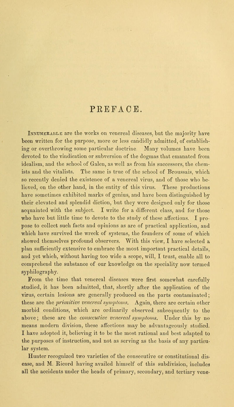 PEEFACE. Innumerable are the works on venereal diseases, but the majority have been written for the purpose, more or less candidly admitted, of establish- ing or overthrowing some particular doctrine. Many volumes have been devoted to the vindication or subversion of the dogmas that emanated from idealism, and the school of Galen, as well as from his successors, the chem- ists and the vitalists. The same is true of the school of Broussais, which so recently denied the existence of a venereal virus, and of those who be- lieved, on the other hand, in the entity of this virus. These productions have sometimes exhibited marks of genius, and have been distinguished by their elevated and splendid diction, but they were designed only for those acquainted with the subject. I write for a diiferent class, and for those who have but little time to devote to the study of these affections. I pro- pose to collect such facts and opinions as are of practical application, and which have survived the wreck of systems, the founders of some of which showed themselves profound observers. With this view, I have selected a plan sufficiently extensive to embrace the most important practical details, and yet which, without having too wide a scope, will, I trust, enable all to comprehend the substance of our knowledge on the speciality now termed syphilography. From the time that venereal diseases were first somewhat carefully studied, it has been admitted, that, shortly after the application of the virus, certain lesions are generally produced on the parts contaminated; these are the primitive venereal symptoms. Again, there are certain other morbid conditions, which are ordinarily observed subsequently to the above; these are the consecutive venereal symiitoms. Under this by no means modern division, these affections may be advantageously studied. I have adopted it, believing it to be the most rational and best adapted to the purposes of instruction, and not as serving as the basis of any particu- lar system. Hunter recognized two varieties of the consecutive or constitutional dis- ease, and M. Ricord having availed himself of this subdivision, includes all the accidents under the heads of primary, secondary, and tertiary vena-