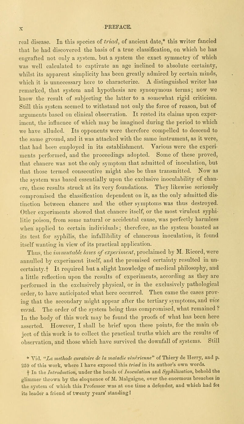 real disease. In this species of triad, of ancient date * this writer fancied that he had discovered the basis of a true classification, on which he has engrafted not only a system, but a system the exact symmetry of which was well calculated to captivate an age inclined to absolute certainty, whilst its apparent simplicity has been greatly admired by certain minds, which it is unnecessary here to characterize. A distinguished writer has remarked, that system and hypothesis are synonymous terms; now we know the result of subjecting the latter to a somewhat rigid criticism. Still this system seemed to withstand not only the force of reason, but of arguments based on clinical observation. It rested its claims upon exper- iment, the influence of which may be imagined during the period to which we have alluded. Its opponents were therefore compelled to descend to the same ground, and it was attacked with the same instrument, as it were, that had been employed in its establishment. Various were the experi- ments performed, and the proceedings adopted. Some of these proved, that chancre was not the only symptom that admitted of inoculation, but that those termed consecutive might also be thus transmitted. Now as the system was based essentially upon the exclusive inoculability of chan- cre, these results struck at its very foundations. They likewise seriously compromised the classification dependent on it, as the only admitted dis- tinction between chancre and the other symptoms was thus destroyed. Other experiments showed that chancre itself, or the most virulent syphi- litic poison, from some natural or accidental cause, was perfectly harmless when applied to certain individuals; therefore, as the system boasted as its test for syphilis, the infallibility of chancrous inoculation, it foimd itself wanting in view of its practical application. Thus, the immutable laws of experiment, proclaimed by M. Ricord, were annulled by experiment itself, and the promised certainty resulted in un- certainty.! It required but a slight knowledge of medical philosophy, and a little reflection upon the results of experiments, according as they are performed in the exclusively physical, or in the exclusively pathological order, to have anticipated what here occurred. Then came the cases prov- ing that the secondary might appear after the tertiary symptoms, and vice versa. The order of the system being thus compromised, what remained ? In the body of this work may be found the proofs of what has been here asserted. However, I shall be brief upon these points, for the main ob- ject of this work is to collect the practical truths which are the results of observation, and those which have survived the downfall of systems. Still * Vid. La methode curatoire de la maladie venerienne of Thiery de Herry, and p. 259 of this work, where I have exposed this triad in its author's own words. •f- In the Introduction, under the heads of Inoculation and Syphilization, behold the glimmer thrown by the eloquence of M. Malgaigne, over the enormous breaches in the system of which this Professor was at one time a defender, and which had foi its leader a friend of twenty years' standing I