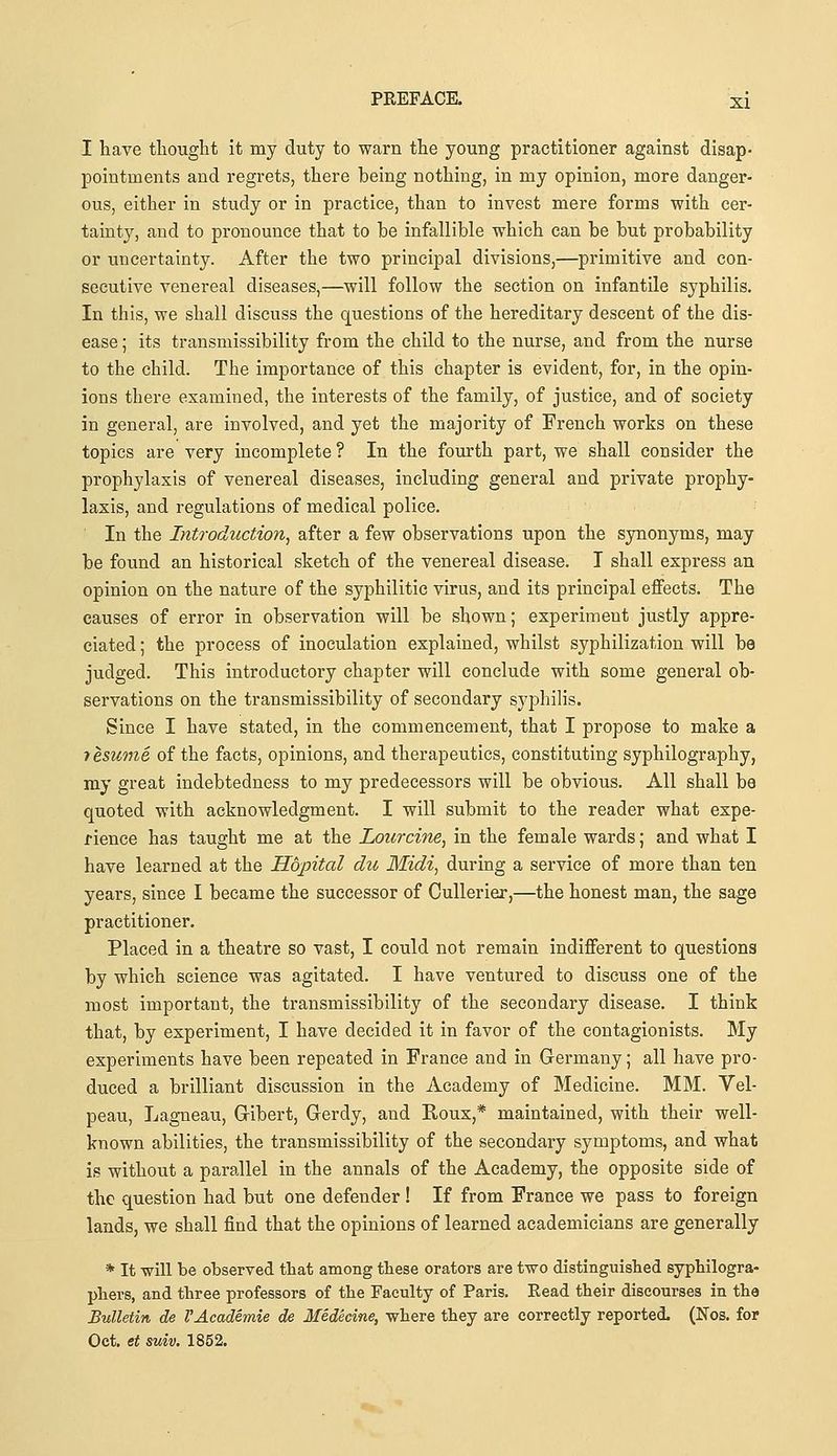 I have thought it my duty to warn the young practitioner against disap- pointments and regrets, there being nothing, in my opinion, more danger- ous, either in study or in practice, than to invest mere forms with cer- tainty, and to pronounce that to be infallible which can be but probability or uncertainty. After the two principal divisions,—primitive and con- secutive venereal diseases,—will follow the section on infantile syphilis. In this, we shall discuss the questions of the hereditary descent of the dis- ease ; its transmissibility from the child to the nurse, and from the nurse to the child. The importance of this chapter is evident, for, in the opin- ions there examined, the interests of the family, of justice, and of society in general, are involved, and yet the majority of French works on these topics are very incomplete ? In the fom'th part, we shall consider the prophylaxis of venereal diseases, including general and private prophy- laxis, and regulations of medical police. In the Introduction, after a few observations upon the synonyms, may be found an historical sketch of the venereal disease. I shall express an opinion on the nature of the syphilitic virus, and its principal effects. The causes of error in observation will be shown; experiment justly appre- ciated ; the process of inoculation explained, whilst syphilization will be judged. This introductory chapter will conclude with some general ob- servations on the transmissibility of secondary syphilis. Since I have stated, in the commencement, that I propose to make a resume of the facts, opinions, and therapeutics, constituting syphilography, my great indebtedness to my predecessors will be obvious. All shall be quoted with acknowledgment. I will submit to the reader what expe- rience has taught me at the Lourcine, in the female wards; and what I have learned at the Hopital du Midi, during a service of more than ten years, since I became the successor of Cullerier,—the honest man, the sage practitioner. Placed in a theatre so vast, I could not remain indifferent to questions by which science was agitated. I have ventured to discuss one of the most important, the transmissibility of the secondary disease. I think that, by experiment, I have decided it in favor of the contagionists. My experiments have been repeated in France and in Germany; all have pro- duced a brilliant discussion in the Academy of Medicine. MM. Vel- peau, Lagneau, Gribert, Grerdy, and Roux,* maintained, with their well- known abilities, the transmissibility of the secondary symptoms, and what is without a parallel in the annals of the Academy, the opposite side of the question had but one defender ! If from France we pass to foreign lands, we shall find that the opinions of learned academicians are generally * It will be observed that among these orators are two distinguished syphilogra- pliers, and three professors of the Faculty of Paris. Read their discourses in the Bulletin de VAcademie de Medecine, where they are correctly reported. (Nos. for Oct. et suiv, 1852.