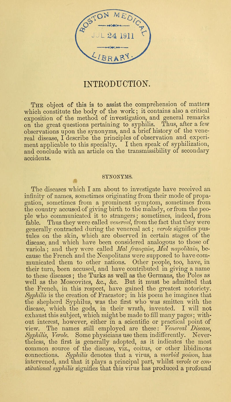 vioL24 1911 ^ INTRODUCTION. The object of this is to assist the compreliensioii of matters which constitute the body of the work; it contains also a critical exposition of the method of investigation, and general remarks on the great questions pertaining to syphilis. Thus, after a few observations upon the synonyms, and a brief history of the vene- real disease, I describe the principles of observation and experi- ment applicable to this specialty. I then speak of syphilization, and conclude with an article on the transmissibility of secondary accidents. SYNONYMS. The diseases which I am about to investigate have received an infinity of names, sometimes originating from their mode of propa- gation, sometimes from a prominent symptom, sometimes from the country accused of giving birth to the malady, or from the peo- ple who. communicated it to strangers; sometimes, indeed, from fable. Thus they were called venereal, from the fact that they were generally contracted during the venereal act; verole signifies pus- tules on the skin, which are observed in certain stages of the disease, and which have been considered analogous to those of variola; and they were called Mai frangaise, Mai napolitain, be- cause the French and the Neapolitans were supposed to have com- municated them to other nations. Other people, too, have, in their turn, been accused, and have contributed in giving a name to these diseases; the Turks as well as the Germans, the Poles as well as the Moscovites, &c., &c. But it must be admitted that the French, in this respect, have gained the greatest notoriety. Syphilis is the creation of Fracastor; in his poem he imagines that the shephei'd Syphilus, was the first who was smitten with the disease, which the gods, in their wrath, invented. I will not exhaust this subject, which might be made to fill many pages; with- out interest, however, either in a scientific or practical point of view. The names still employed are these: Venereal Disease, Syphilis, Verole, Some physicians use them indifferently. Never- theless, the first is generally adopted, as it indicates the most common source of the disease, viz., coitus, or other libidinous connections. Syphilis denotes that a virus, a morbid poison, has intervened, and that it plays a principal part, whilst verole or con- stitutional syphilis signifies that this virus has produced a profound
