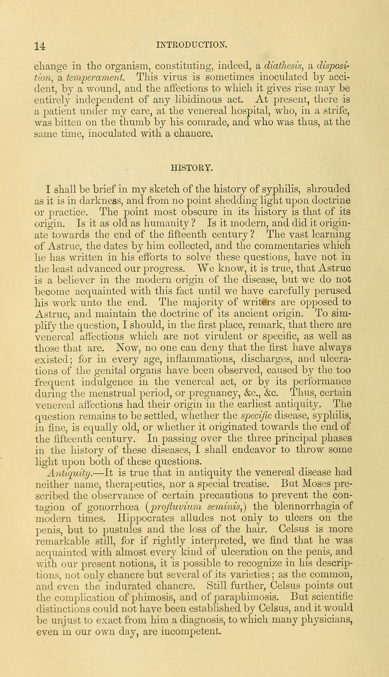 cliange in tlie organism, constituting, indeed, a diathesis, a disposi- tion, a temperament. This virus is sometimes inoculated by acci- dent, by a wound, and tlie affections to wliich. it gives rise may be entii'ely independent of any libidinous act. At present, there is a patient under my care, at the venereal hospital, who, in a strife, was bitten on the thumb by his comrade, and who was thus, at the same time, inoculated with a chancre. HISTORY. I shall be brief in my sketch of the history of syphilis, shrouded as it is in darkness, and from no point shedding light upon doctrine or |)ractice. The point most obscure in its history is that of its origin. Is it as old as humanity ? Is it modern, and did it origin- ate towards the end of the fifteenth century ? The vast learning of Astruc, the dates by him collected, and the commentaries which he has written in his efforts to solve these questions, have not in the least advanced our progress. We know, it is true, that Astruc is a believer in the modern origin of the disease, but we do not become acquainted with this fact until we have carefully perused his work unto the end. The majority of writers are opposed to Astruc, and maintain the doctrine of its ancient origin. To sim- plify the question, I should, in the first place, remark, that there are venereal affections which are not virulent or specific, as well as those that are. Now, no one can deny that the first have always existed; for in every age, inflammations, discharges, and ulcera- tions of the genital organs have been observed, caused by the too frequent indulgence in the venereal act, or by its performance during the menstrual period, or pregnancy, &c., &c. Thus, certain venereal affections had their origin in the earliest antiquity. The question remains to be settled, whether the specific disease, syphilis, in fine, is equally old, or whether it originated towards the end of the fifteenth century. In passing over the three principal phases in the history of these diseases, I shall endeavor to throw some light upon both of these questions. Antiquity.—It is true that in antiquity the venereal disease had neither name, therapeutics, nor a special treatise. But Moses pre- scribed the observance of certain precautions to prevent the con- tagion of gonorrhoea {profiuviwm seminis,) the blennorrhagia of modern times. Hippocrates alludes not only to ulcers on the penis, but to j)nstules and the loss of the hair. Celsus is more remarkable still, for if rightly interpreted, we find that he was acquainted with almost every kind of ulceration on the penis, and with our present notions, it is possible to recognize in his descrip- tions, not only chancre but several of its varieties; as the common, and even the indurated chancre. Still further, Celsus points out the complication of phimosis, and of paraphimosis. But scientific distinctions could not have been established by Celsus, and it would be unjust to exact from him a diagnosis, to which many physicians, even in our own day, are incompetent.