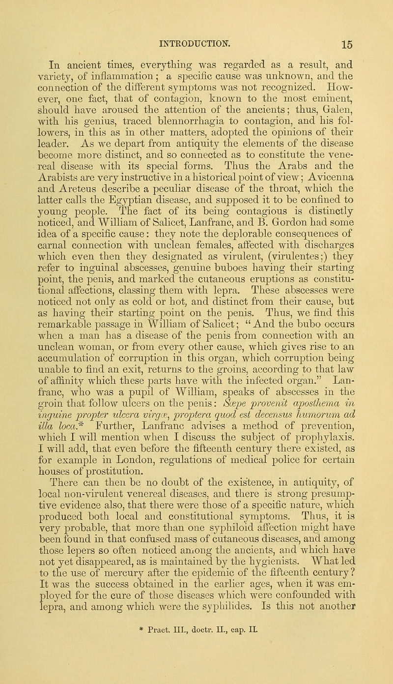 In ancient times, everytliing was regarded as a result, and variety, of inflammation; a specific cause was unknown, and the connection of tlie different symptoms was not recognized. How- ever, one fact, that of contagion, known to the most eminent, should have aroused the attention of the ancients; thus, Galen, with his genius, traced blennorrhagia to contagion, and his fol- lowers, in this as in other matters, adopted the opinions of their leader. As we depart from antiquity the elements of the disease become more distinct, and so connected as to constitute the vene- real disease with its special forms. Thus the Arabs and the Arabists are very instructive in a historical point of view; Avicenna and Areteus describe a peculiar disease of the throat, which the latter calls the Egyptian disease, and supposed it to be confined to young people. The fact of its being contagious is distinctly noticed, and William of Salicet, Lanfranc, and B. Gordon had some idea of a specific cause: they note the deplorable consequences of carnal connection with unclean females, aifected with discharges which even then they designated as virulent, (virulentes;) they refer to inguinal abscesses, genuine buboes having their starting point, the penis, and marked the cutaneous eruptions as constitu- tional afifections, classing them with lepra. These abscesses were noticed not only as cold or hot, and distinct from their cause, but as having their starting point on the penis. Thus, we find this remarkable passage in William of Salicet;  And the bubo occurs when a man has a disease of the penis from connection with an unclean woman, or from every other cause, which gives rise to an accumulation of corruption in this organ, which corruption being unable to find an exit, returns to the groins, according to that law of affinity which these parts have with the infected organ. Lan- franc, who was a pupil of William, speaks of abscesses in the groin that follow ulcers on the penis: Scepe provenit apostliema in inguine propter ulcera virgce^ proptera quod est decensus hwnorum ad ilia loca* Further, Lanfranc advises a method of prevention, which I will mention when I discuss the subject of prophylaxis. I will add, that even before the fifteenth century there existed, as for example in London, regulations of medical police for certain houses of prostitution. There can then be no doubt of the existence, in antiquity, of local non-virulent venereal diseases, and there is strong presump- tive evidence also, that there were those of a specific nature, which produced both local and constitutional symptoms. Thus, it is very probable, that more than one syphiloid affection might have been found in that confused mass of cutaneous diseases, and among those lepers so often noticed among the ancients, and which have not yet disappeared, as is maintained by the hygienists. What led to the use of mercury after the epidemic of the fifteenth century ? It was the success obtained in the earlier ages, when it was em- ployed for the cure of those diseases which were confounded with lepra, and among which were the syphihdes. Is this not another * Pract. III., doctr. 11., cap. IL