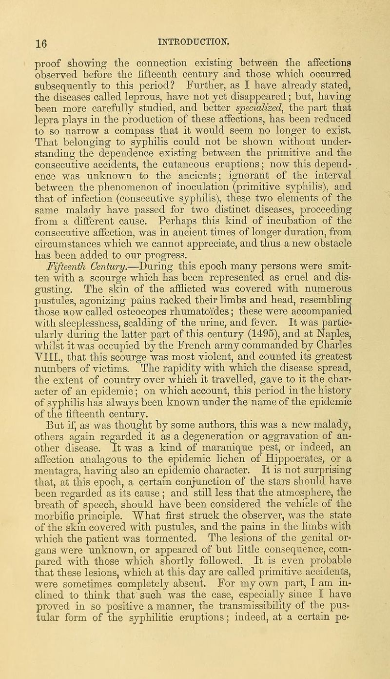 proof sliowing tlie connection existing between tlie affections observed before the fifteenth century and those which occurred subsequently to this period? Further, as I have already stated, the diseases called leprous, have not yet disappeared; but, having been more carefally studied, and better specialized^ the part that lepra plays in the production of these affections, has been reduced to so narrow a compass that it would seem no longer to exist. That belonging to syphilis could not be shown without under- standing the dependence existing between the primitive and the consecutive accidents, the cutaneous eruptions; now this depend- ence was unknown to the ancients; ignorant of the interval between the phenomenon of inoculation (primitive syphilis), and that of infection (consecutive syphilis), these two elements of the same malady have passed for two distinct diseases, proceeding from a different cause. Perhaps this kind of incubation of the consecutive affection, was in ancient times of longer duration, from circumstances which we cannot appreciate, and thus a new obstacle has been added to our progress. Fifteenth Century.—During this epoch many persons were smit- ten with a scourge which has been represented as cruel and dis- gusting. The skin of the afflicted was covered with numerous pustules, agonizing pains racked their limbs and head, resembling those now called osteocopes rhumatoides; these were accompanied with sleeplessness, scalding of the urine, and fever. It was partic- ularly during the latter part of this century (1495), and at Naples, whilst it was occupied by the French army commanded by Charles YIII., that this scourge was most violent, and counted its greatest numbers of victims. The rapidity with which the disease spread, the extent of country over which it travelled, gave to it the char- acter of an epidemic; on which account, this period in the history of syphilis has always been known under the name of the epidemic of the fifteenth century. But if, as was thought by some authors, this was a new malady, others again regarded it as a degeneration or aggravation of an- other disease. It was a kind of maranique pest, or indeed, an affection analagous to the epidemic lichen of Hippocrates, or a mentagra, having also an epidemic character. It is not surprising that, at this epoch, a certain conjunction of the stars should have been regarded as its cause ; and still less that the atmosphere, the breath of speech, should have been considered the vehicle of the morbific principle. What first struck the observer, was the state of the skin covered with pustules, and the pains in the limbs with which the patient was tormented. The lesions of the genital or- gans were unknown, or appeared of but little consequence, com- pared with those which shortly followed. It is even probable that these lesions, which at this day are called primitive accidents, were sometimes completely absent. For my own part, I am in- clined to think that such was the case, especially since I have proved in so positive a manner, the transmissibility of the pus- tular form of the syphilitic eruptions; indeed, at a certain pe-