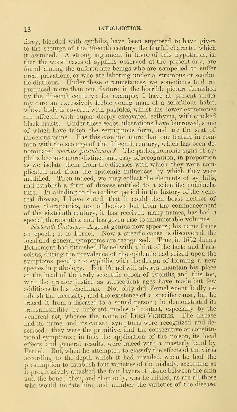 13 INTliOL»UCTIO]S. farcy, blended witli sypTiilis, have been supposed to bave given to the scourge of tbe fifteenth century the fearful character whicli it assumed. A strong argument in favor of this hypothesis, is, that the worst cases of syphilis observed at the present day, are found among the unfortunate beings who are compelled to suffer great privations, or who are laboring under a strumous or scorbu tic diathesis. Under these circumstances, we som.etimes find re- produced more than one feature in the horrible picture furnished by the fifteenth century: for example, I have at present undei my care an excessively feeble young man, of a scrofulous habit, whose body is covered with pustules, whilst his lower extremities ure affected with rupia, deeply excavated ecthyma, with cracked black crusts. Under these scabs, ulcerations have burrowed, some of which have taken the serpiginous form, and are the seat of atrocious pains. Has this case not more than one feature in com- mon with the scourge of the fifteenth century, which has been de- nominated morbus pustularum ? The pathognomonic signs of sy- philis become more distinct and easy of recognition, in proportion as we isolate them from the diseases with which they were com- plicated, and from the epidemic influences by which they were modified. Then indeed, we may collect the elements of syphilis, .and establish a form of disease entitled to a scientific nomencla- ture. In alluding to the earliest period in the history of the vene- real disease, I have stated, that it could then boast neither of name, therapeutics, nor of books; but from the commencement of the sixteenth century, it has received many names, has had a sjDecial. therapeutics, and has given rise to innumerable volumes. Sixteenth Century.—A great genius now appears; his name forms an epoch; it is Eernel. Now a specific cause is discovered, the local and general symptoms are recognized. True, in 1552 James Bethemont had furnished Fernel with a hint of the fact; and Para- celsus, during the prevalence of the epidemic had seized upon the -symptoms peculiar to syphilis, with the design of forming a new species in pathology. But Fernel will always maintain his place at the head of the truly scientific epoch of syphilis, and this too, with the greater justice as subsequent ages have made but few additions to his teachings. Not only did Fernel scientifically es- tablish the necessity, and the existence of a specific cause, but he traced it from a diseased to a sound person ; he demonstrated its transmissibility by different modes of contact, especially by the venereal act, whence the name of Lues Veneris. The disease had its name, and its cause; symptoms were recognized and de- scribed ; they were the primitive, and the consecutive or constitu- tional symptoms; in fine, the application of the poison, its local effects and general results, were traced with a masterly hand by Fernel. But, when he attempted to classify the effects of the virus according to the depth which it had invaded, when he had the presumption to establish four varieties of the malady, according as it progressively attacked the four layers of tissue between ihe skin and the bone ; then, and then only, was he misled, as are all those who would imitate him, and number the varietV.s of the disease.