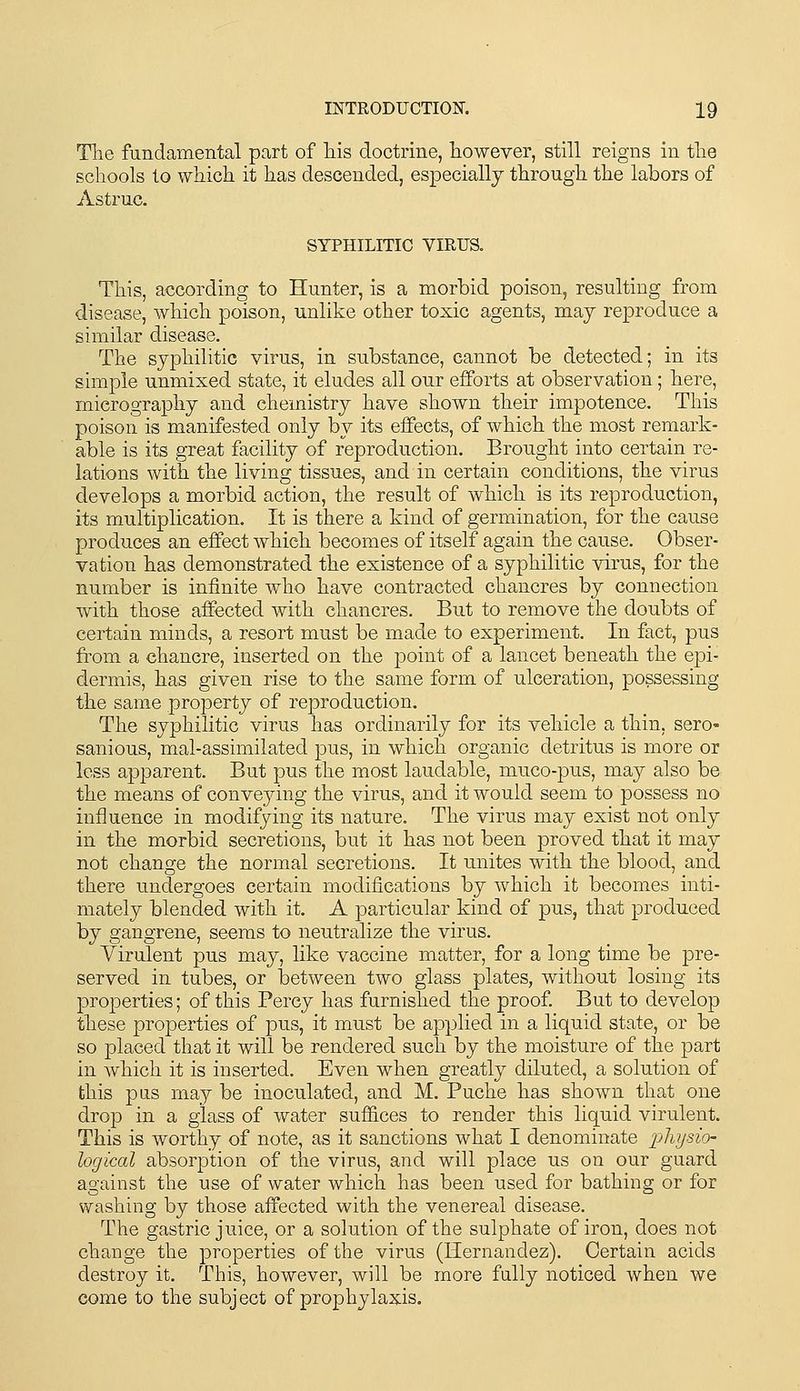 Tlie fundamental part of liis doctrine, however, still reigns in the schools to which it has descended, especially through the labors of Astruc. SYPHILITIC VIRUS. This, according to Hunter, is a morbid poison, resulting from disease, which poison, unlike other toxic agents, may reproduce a similar disease. The syphilitic virus, in substance, cannot be detected; in its simple unmixed state, it eludes all our efforts at observation; here, micrography and chemistry have shown their impotence. This poison is manifested only by its effects, of which the most remark- able is its great facility of reproduction. Brought into certain re- lations with the living tissues, and in certain conditions, the virus develops a morbid action, the result of which is its reproduction, its multiplication. It is there a kind of germination, for the cause produces an effect which becomes of itself again the cause. Obser- vation has demonstrated the existence of a syphilitic virus, for the number is infinite who have contracted chancres by connection with those affected with chancres. But to remove the doubts of certain minds, a resort must be made to experiment. In fact, pus from a chancre, inserted on the point of a lancet beneath the epi- dermis, has given rise to the same form of ulceration, possessing the same property of reproduction. The syphilitic virus has ordinarily for its vehicle a thin, sero- sanious, mal-assimilated pus, in which organic detritus is more or less apparent. But pus the most laudable, muco-pus, may also be the means of conveying the virus, and it would seem to possess no influence in modifying its nature. The virus may exist not only in the morbid secretions, but it has not been proved that it may not change the normal secretions. It unites with the blood, and there undergoes certain modifications by which it becomes inti- mately blended with it. A particular kind of pus, that produced by gangrene, seems to neutralize the virus. Virulent pus may, like vaccine matter, for a long time be pre- served in tubes, or between two glass plates, without losing its properties; of this Percy has furnished the proof But to develop these properties of pus, it must be applied in a liquid state, or be so placed that it will be rendered such by the moisture of the part in which it is inserted. Even when greatly diluted, a solution of this pus may be inoculated, and M. Puche has shown that one drop in a glass of water suffices to render this liquid virulent. This is worthy of note, as it sanctions what I denominate physio- logical absorption of the virus, and will place us on our guard against the use of water which has been used for bathing or for washing by those affected with the venereal disease. Tlie gastric juice, or a solution of the sulphate of iron, does not change the properties of the virus (Hernandez). Certain acids destroy it. Tliis, however, will be more fully noticed when we come to the subject of prophylaxis.