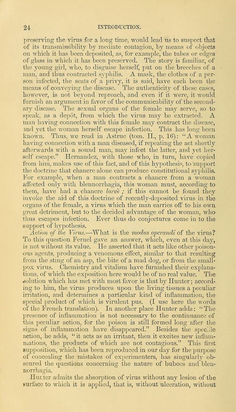 preserving the. virus for a long time, would lead us to suspect that of its transmissibility hj mediate contagion, by means of objects on vvhicli it has been dejDosited, as, for example, tlie tubes or edges of glass in Avhicli it has been preserved. The story is familiar, of the young girl, who, to disguise herself, put on the breeches of a man, and thus contracted syphilis. A mask, the clothes of a per- son infected, the seats of a privy, it is said, have each been the means of conveying the disease. The authenticity of these cases, however, is not beyond reproach, and even if it were, it Avould furnish an argument in favor of the communicability of the second- ary disease. The sexual organs of the female may serve, so to speak, as a depot, from which the virus may be extracted. A man having connection with this female may contract the disease, and 3^et the v/oman herself escape infection. This has long been known. Thus, we read in Astruc (tom. II., p. 16): A woman having connection with a man diseased, if repeating the act shortly afterwards with a sound man, may infect the latter, and yet her- self escape. Hernandez, with those who, in turn, have copied from him, makes use of this fact, and of this hypothesis, to support the doctrine that chancre alone can produce constitutional syphilis. For example, when a man contracts a chancre from a woman affected only with blennorrhagia, this woman must, according to them, have had a chancre larve ; if this cannot be found they invoke the aid of this doctrine of recently-deposited virus in the organs of the female, a virus which the man carries off to his own, great detriment, ■ but to the decided advantage of the woman, who thus escapes infection. Ever thus do conjectures come in to the support of hypothesis. Action of the Virus.—What is the modus operandi of the virus? To this question Fernel gave an answer, which, even at this da}^, is not without its value. He asserted that it acts like other poison- ous agents, producing a venomous effect, similar to that resulting from the sting of an asp, the bite of a mad dog, or from the small- pox virus. Chemistry and vitalism have furnished their explana- tions, of which the exposition here would be of no real value. The .solution which has met with most favor is that by Hunter; accord- ing to him, the virus produces upon the living tissues a peculiar irritation, and determines a particular kind of inflammation, the special product of which is virulent pus. (I use here the words of the French translation). In another place Hunter adds : The presence of inflammation is not necessary to the continuance of this peculiar action, for the poison is still formed long after the signs of inflammation have disappeared. Besides the speciflc action, he adds, it acts as an irritant, then it excites new inflam- mations, the products of which are not contagious. This first supposition, which has been reproduced in our day for the purpose of concealing the mistakes of experimenters, has singularly ob- scured the questions concerning the nature of buboes and blen- norrhagia. Hur ter admits the absorption of virus without any lesion of the Burface to which it is applied, that is, without ulceration, witiiout