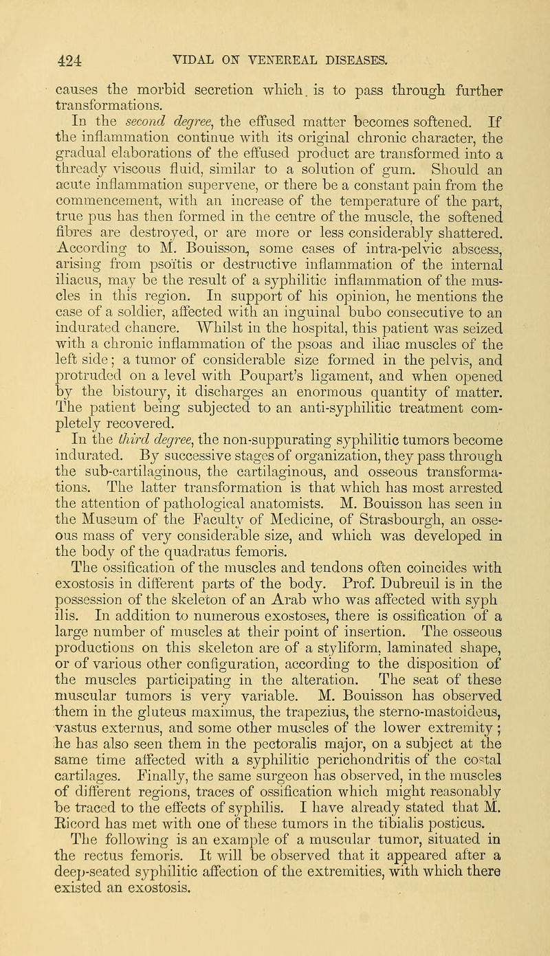 causes the morbid secretion wliicli. is to pass throngli furtlier transformations. In the second degree^ tlie effused matter becomes softened. If tlie inflammation continue with its original chronic character, the gradual elaborations of the effused product are transformed into a thready viscous fluid, similar to a solution of gum. Should an acute inflammation supervene, or there be a constant pain from the commencement, with an increase of the temperature of the part, true pus has then formed in the centre of the muscle, the softened fibres are destroyed, or are more or less considerably shattered. According to M. Bouisson, some cases of intra-pelvic abscess, arising from psoitis or destructive inflammation of the internal iliacus, may be the result of a syphilitic inflammation of the mus- cles in this region. In support of his opinion, he mentions the case of a soldier, affected with an inguinal bubo consecutive to an indurated chancre. Whilst in the hospital, this patient was seized with a chronic inflammation of the psoas and iliac muscles of the left side; a tumor of considerable size formed in the pelvis, and protruded on a level with Poupart's ligament, and when opened by the bistoury, it discharges an enormous quantity of matter. The patient being subjected to an anti-syphilitic treatment com- pletely recovered. In the third degree^ the non-suppurating syphilitic tumors become indurated. By successive stages of organization, they pass through the sub-cartilaginous, the cartilaginous, and osseous transforma- tions. The latter transformation is that which has most arrested the attention of pathological anatomists. M. Bouisson has seen in the Museum of the Faculty of Medicine, of Strasbourgh, an osse- ous mass of very considerable size, and which was developed in the body of the quadratus femoris. The ossification of the muscles and tendons often coincides with exostosis in different parts of the body. Prof. Dubreuil is in the possession of the skeleton of an Arab who was affected with syph ilis. In addition to numerous exostoses, there is ossification of a large number of muscles at their point of insertion. The osseous productions on this skeleton are of a styliform, laminated shape, or of various other configuration, according to the disposition of the muscles participating in the alteration. The seat of these muscular tumors is very variable. M. Bouisson has observed them in the gluteus maximus, the trapezius, the sterno-mastoideus, vastus externus, and some other muscles of the lower extremity ; he has also seen them in the pectoralis major, on a subject at the same time affected with a syphilitic perichondritis of the co-tal cartilages. Finally, the same surgeon has observed, in the muscles of different regions, traces of ossification which might reasonably be traced to the effects of syphilis. I have already stated that M. Ricord has met with one of these tumors in the tibialis posticus. The following is an example of a muscular tumor, situated in the rectus femoris. It will be observed that it appeared after a deep-seated syphilitic affection of the extremities, with which there existed an exostosis.