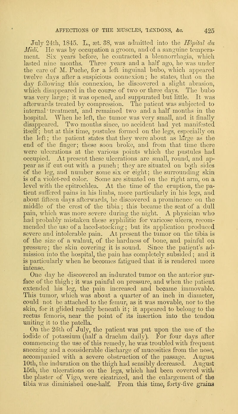 July 24tli, 1845. L., sat. 38, was a'Imitted into tlie Hopital du Midi. He was bj occupation a groom, and of a sanguine tempera- ment. Six years before, lie contracted a blennorrhagia, which lasted nine months. Three years and a half ago, he was under the care of M. Puche, for a left inguinal bubo, which appeared twelve days after a suspicious connexion; he states, that on the day following this connexion, he discovered a slight abrasion, which disappeared in the course of two or three days. The bubo was very large; it was opened, and suppurated but little. It was afterwards treated by compression. The patient was subjected to internal treatment, and remained two and a half months in the hospital. When he left, the tumor Avas very small, and it finally disappeared. Two months since, no accident had yet manifested itself; but at this time, pustules formed on the legs, especially on the left; the patient states that they were about as l^Trge as the end of the finger; these soon broke, and from that time there were ulcerations at the various points which the pustules had occupied. At present these ulcerations are small, round, and ap- pear as if cut out with a punch; they are situated on both sides of the leg, and number some six or eight; the surrounding skin is of a violet-red color. Some are situated on the right arm, on a level with the epitrochlea. At the time of the eruption, the pa- tient suffered pains in his limbs, more particularly in his legs, and about fifteen days afterwards, he discovered a prominence on the middle of the crest of the tibia; this became the seat of a dull pain, which was more severe during the night, A physician who had probably mistaken these syphilitic for varicose ulcers, recom- mended the use of a laced-stocking; but its application produced severe and intolerable pain. At present the tumor on the tibia is of the size of a walnut, of the hardness of bone, and painful on pressure; the skin covering it is sound. Since the patient's ad- mission into the hospital, the pain has completely subsided; and it is particularly when he becomes fatigued that it is rendered more intense. One day he discovered an indurated tumor on the anterior sur- face of the thigh; it was painful on pressure, and when the patient extended his leg, the 23ain increased and became immovable. This tumor, which was about a quarter of an inch in diameter, could not be attached to the femur, as it was movable, nor to the skin, for it glided readily beneath it; it appeared to belong to the rectus femoris, near the point of its insertion into the tendon uniting it to the patella. On the 26th of July, the patient was put upon the use of the iodide of potassium (half a drachm daily). For four days after commencing the use of this remedy, he was troubled with frequent sneezing and a considerable discharge of mucosities from the nose, accompanied with a severe obstruction of the passage. August 10th, the induration on the thigh had sensibly decreased. August 15tli, the ulcerations on the legs, which had been covered witli the plaster of Vigo, were cicatrized, and the enlargement of the tibia was diminished one-half. From this time, forty-five grains