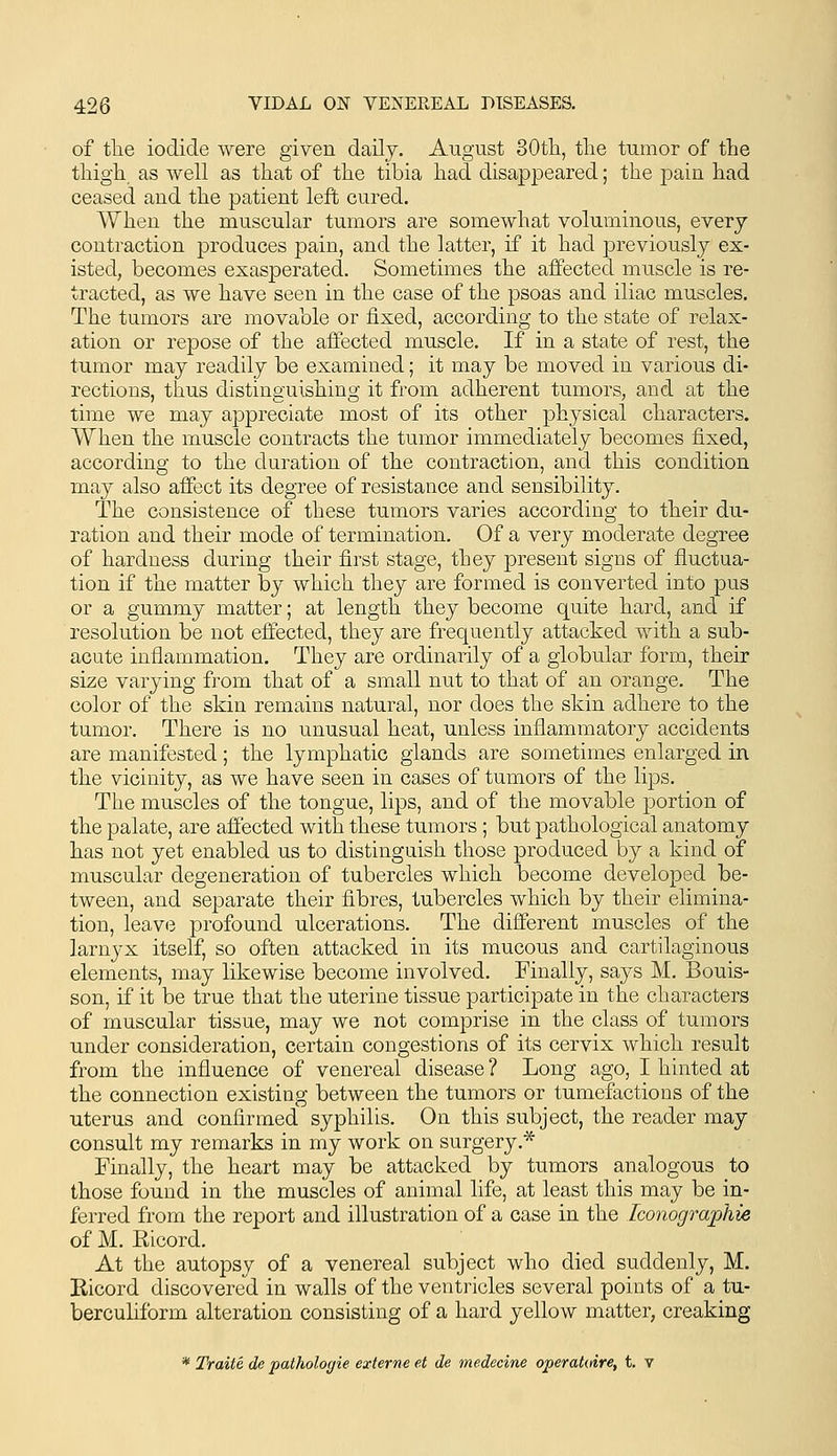 of the iodide were given daily. August 30tli, the tumor of the thigh as well as that of the tibia had disappeared; the pain had ceased and the patient left cured. When the muscular tumors are somewhat voluminous, every contraction produces pain, and the latter, if it had previously ex- isted, becomes exasperated. Sometimes the affected muscle is re- tracted, as we have seen in the case of the psoas and iliac muscles. The tumors are movable or fixed, according to the state of relax- ation or repose of the affected muscle. If in a state of rest, the tumor may readily be examined; it may be moved in various di- rections, thus distinguishing it from adherent tumors, and at the time we may appreciate most of its other physical characters. When the muscle contracts the tumor immediately becomes fixed, according to the duration of the contraction, and this condition may also affect its degree of resistance and sensibility. The consistence of these tumors varies according to their du- ration and their mode of termination. Of a very moderate degree of hardness during their first stage, they present signs of fluctua- tion if the matter by which they are formed is converted into pus or a gummy matter; at length they become quite hard, and if resolution be not effected, they are frequently attacked with a sub- acute inflammation. They are ordinarily of a globular form, their size varying from that of a small nut to that of an orange. The color of the skin remains natural, nor does the skin adhere to the tumor. There is no unusual heat, unless inflammatory accidents are manifested; the lymphatic glands are sometimes enlarged in the vicinity, as we have seen in cases of tumors of the lips. The muscles of the tongue, lips, and of the movable portion of the palate, are affected with these tumors ; but pathological anatomy has not yet enabled us to distingaish those produced by a kind of muscular degeneration of tubercles which become developed be- tween, and separate their fibres, tubercles which by their elimina- tion, leave profound ulcerations. The different muscles of the larnyx itself, so often attacked in its mucous and cartilaginous elements, may likewise become involved. Finally, says M. Bouis- son, if it be true that the uterine tissue participate in the characters of muscular tissue, may we not comprise in the class of tumors under consideration, certain congestions of its cervix which result from the influence of venereal disease ? Long ago, I hinted at the connection existing between the tumors or tumefactions of the uterus and confirmed syphilis. On this subject, the reader may consult my remarks in my work on surgery.* Finally, the heart may be attacked by tumors analogous to those found in the muscles of animal life, at least this may be in- ferred from the report and illustration of a case in the Iconographie of M. Eicord. At the autopsy of a venereal subject who died suddenly, M. Eicord discovered in walls of the ventricles several points of a tu- berculiform alteration consisting of a hard yellow matter, creaking * Traite de pathologie externe et de medecine operatoire, t. v