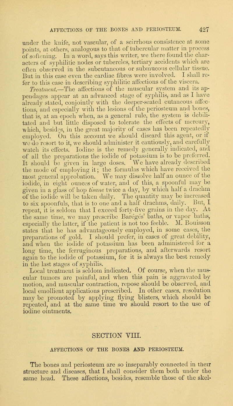 under tlie knife, not vascular, of a scirrhous consistence at some points, at others, analogous to that of tubercular matter in process of softening. In a word, says this writer, we there found the char- acters of syphilitic nodes or tubercles, tertiary accidents which are often observed in the subcutaneous or submucous cellular tissue. But in this case even the cardiac fibres were involved. I shall re- fer to this case in describing syphilitic affections of the viscera. Treatment.—The affections of the muscular system and its ap- pendages appear at an advanced stage of syphilis,^ and as I have already stated, conjointly with the deeper-seated cutaneous affec- tions, and especially with the lesions of the periosteum and bones, that is, at an epoch when, as a general rule, the system is debili- tated and but little disposed to tolerate the effects of mercury, which, besides, in the great majority of cases has been repeatedly employed. On this account we should discard this agent, or if we do resort to it, we should administer it cautiously, and carefully watch its eifects. Iodine is the remedy generally indicated, and of all the preparations the iodide of potassium is to be preferred. It should be given in large doses. We have already described the mode of employing it; the formulas which have received the most general approbation. We may dissolve half an ounce of the iodide, in eight ounces of water, and of this, a spoonful may be given in a glass of hop tisane twice a day, by which half a drachm of the iodide will be taken daily. The quantity may be increased to six spoonfuls, that is to one and a half drachms, daily. But, I repeat, it is seldom that I exceed forty-five grains in the day. At the same time, we may prescribe Bareges' baths, or vapor baths, especially the latter, if the patient is not too feeble. M. Bouisson states that he has advantageously employed, in some cases, the preparations of gold. I should prefer, in cases of great debility, and when the iodide of potassium has been administered for a long time, the ferruginous preparations, and afterwards resort again to the iodide of potassium, for it is always the best remedy in the last stages of syphilis. Local treatment is seldom indicated. Of course, when the mus- cular tumors are painful, and when this pain is aggravated by motion, and muscular contraction, repose should be observed, and local emollient applications prescribed. In other cases, resolution may be promoted by applying flying blisters, which should be repeated, and at the same time we should resort to the use of iodine ointments. SECTION Yin. AFFECTIONS OF THE BONES AlfD PERIOSTEUM. The bones and periosteum are so inseparably connected in their structure and diseases, that I shall consider them both under the same head. These affections, besides, resemble those of the skel-