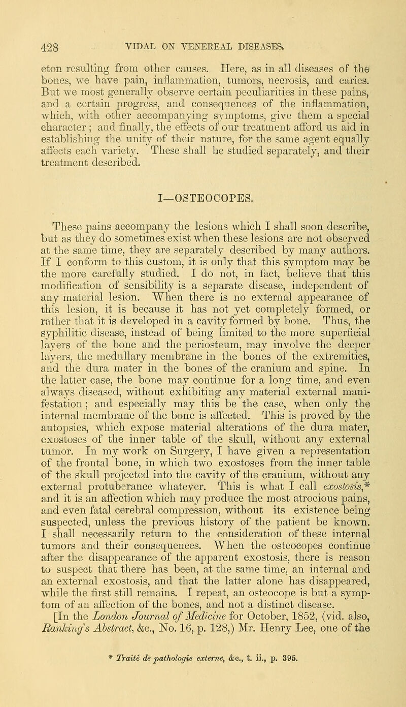 eton resulting from otlier causes. Here, as in all diseases of the bones, we have pain, inflammation, tumors, necrosis, and caries. But we most generally observe certain peculiarities in these pains, and a certain progress, and consequences of the inflammation, which, with other accompanying symptoms, give them a special cbaracter ; and finally, the effects of our treatment afford us aid in establishing the unity of their nature, for the same agent equally affects each variety. These shall be studied separately, and their treatment described. I—OSTEOCOPES. These pains accompany the lesions which I shall soon describe, but as they do sometimes exist when these lesions are not observed at the same time, they are separately described by many authors. If I conform to this custom, it is only that this symptom may be the more carefully studied. I do not, in fact, believe that this modification of sensibility is a separate disease, independent of any material lesion. When there is no external appearance of this lesion, it is because it has not yet completely formed, or rather that it is developed in a cavity formed by bone. Thus, the syphilitic disease, instead of being limited to the more superficial layers of the bone and the periosteum, may involve the deeper layers, the medullary membrane in the bones of the extremities, and the dura mater in the bones of the cranium and spine. In the latter case, the bone may continue for a long time, and even always diseased, without exhibiting any material external mani- festation ; and especially may this be the case, when only the internal membrane of the bone is affected. This is proved by the autopsies, which expose material alterations of the dura mater, exostoses of the inner table of the skull, without any external tumor. In my work on Surgery, I have given a representation of the frontal bone, in which two exostoses from the inner table of the skull projected into the cavity of the cranium, without any external protuberance whatever. This is what I call exostosis,'^ and it is an affection which may produce the most atrocious pains, and even fatal cerebral compression, without its existence being suspected, unless the previous history of the patient be known. I shall necessarily return to the consideration of these internal tumors and their consequences. When the osteocopes continue after the disappearance of the apparent exostosis, there is reason to suspect that there has been, at the same time, an internal and an external exostosis, and that the latter alone has disappeared, while the first still remains. I repeat, an osteocope is but a symp- tom of an aifection of the bones, and not a distinct disease. [In the London Journal of Medicine for October, 1852, (vid. also. Banking''s Abstract, &c., No. 16, p. 128,) Mr. Henry Lee, one of the * Traite de pathologie externe, &c., t. ii., p. 395.