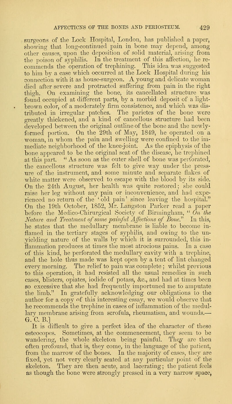 snrgeons of the Lock Hospital, London, has publislied a paper, showing that long-continued pain in bone may depend, among other causes, upon the deposition of solid material, arising from the poison of syphilis. In the treatment of this affection, he re- commends the operation of trephining. This idea was suggested to him by a case which occurred at the Lock Hospital during his connection with it as house-surgeon. A young and delicate woman died after severe and protracted suffering from pain in the right thio-h. On examining the bone, its cancellated structure was found occupied at different parts, by a morbid deposit of a light- brown color, of a moderately firm consistence, and which was dis- tributed in irregular patches. The parietes of the bone were greatly thickened, and a kind of cancellous structure had been developed between the original outline of the bone and the newly- formed portion. On the 29th of May, 1849, he operated on a woman, in whom the pain and swelling were confined to the im- mediate neighborhood of the knee-joint. As the epiphysis of the bone appeared to be the original seat of the disease, he trephined at this part.  As soon as the outer shell of bone was peiforated, the cancellous structure was felt to give Avay under the press- ure of the instrument, and some minute and separate flakes of white matter were observed to escape with the blood by its side. On the 24th August, her health was quite restored; she could raise her leg without any pain or inconvenience, and had expe- rienced no return of the ' old pain' since leaving the hospital. On the 19th October, 1852, Mr. Langston Parker read a paper before the Medico-Chirurgical Society of Birmingham,  On the Nature and Treatment of some painful Affections of BoneJ'' In this, he states that the medullary membrane is liable to become in- flamed in the tertiary stages of syphilis, and owing to the un- yielding nature of the walls by which it is surrounded, this in- flammation produces at times the most atrocious pains. In a case of this kind, he perforated the medullary cavity with a trephine, and the hole thus made was kept open by a tent of lint changed every morning. The relief to pain was complete ; whilst previous to this operation, it had resisted all the usual remedies in such cases, blisters, opiates, iodide of potass, &c., and had at times been so excessive that she had frequently importuned me to amputate the limb. In gratefully acknowledging our obligations to the author for a copy of this interesting essay, we would observe that he recommends the trephine in cases of inflammation of the medul- lary membrane arising from scrofula, rheumatism, and wounds.— G. C. B.] It is difficult to give a perfect idea of the character of these osteocopes. Sometimes, at the commencement, they seem to be wandering, the whole skeleton being painful. Th^ are then often profound, that is, they come, in the language of the patient, from the marrow of the bones. In the majority of cases, they are fixed, yet not very clearly seated at any particular point of the skeleton. They are then acute, and lacerating; the patient feels as though the ])one were strongly pressed in a very narrow space,